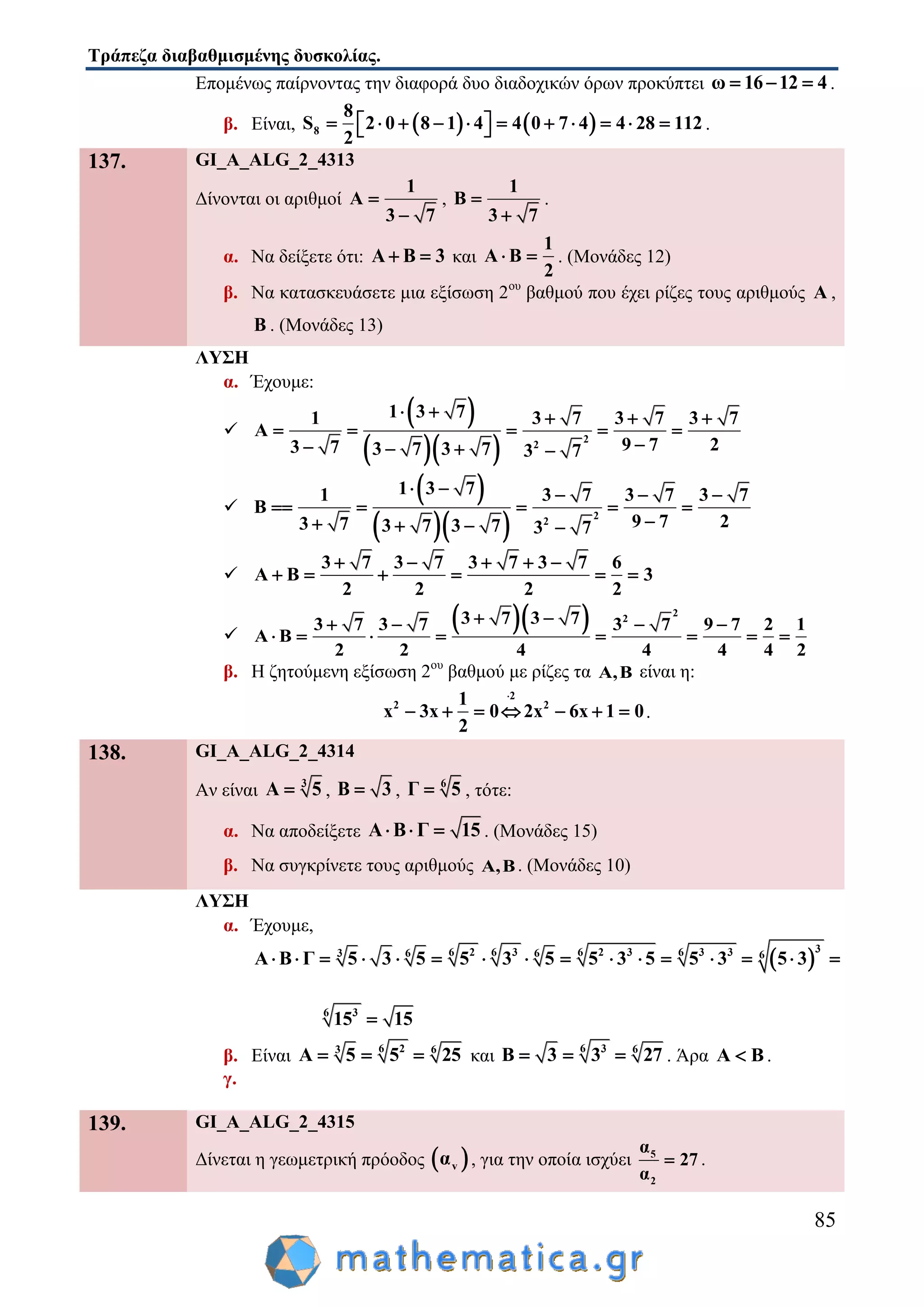 Τράπεζα διαβαθμισμένης δυσκολίας.
85
Επομένως παίρνοντας την διαφορά δυο διαδοχικών όρων προκύπτει ω 16 12 4   .
β. Είναι,    8
8
S 2 0 8 1 4 4 0 7 4 4 28 112
2
             .
137. GI_A_ALG_2_4313
Δίνονται οι αριθμοί
1
A
3 7


,
1
B
3 7


.
α. Να δείξετε ότι: A B 3  και
1
A B
2
  . (Μονάδες 12)
β. Να κατασκευάσετε μια εξίσωση 2ου
βαθμού που έχει ρίζες τους αριθμούς A ,
B . (Μονάδες 13)
ΛΥΣΗ
α. Έχουμε:

 
   2
2
1 3 71 3 7 3 7 3 7
Α
9 7 23 7 3 7 3 7 3 7
    
    
   

 
   2
2
1 3 71 3 7 3 7 3 7
9 7 23 7 3 7 3 7 3 7
B
    
    
 

 

3 7 3 7 3 7 3 7 6
Α Β 3
2 2 2 2
    
     

   2
23 7 3 73 7 3 7 3 7 9 7 2 1
Α Β
2 2 4 4 4 4 2
    
       
β. Η ζητούμενη εξίσωση 2ου
βαθμού με ρίζες τα Α,Β είναι η:
2
2 21
x 3x 0 2x 6x 1 0
2

       .
138. GI_A_ALG_2_4314
Αν είναι 3
Α 5 , Β 3 , 6
Γ 5 , τότε:
α. Να αποδείξετε Α Β Γ 15   . (Μονάδες 15)
β. Να συγκρίνετε τους αριθμούς Α,Β. (Μονάδες 10)
ΛΥΣΗ
α. Έχουμε,
 
36 6 6 62 3 2 3 3 33 6 6 6
Α Β Γ 5 3 5 5 3 5 5 3 5 5 3 5 3             
6 3
15 15
β. Είναι 6 23 6
Α 5 5 25   και 6 3 6
Β 3 3 27   . Άρα Α Β .
γ.
139. GI_A_ALG_2_4315
Δίνεται η γεωμετρική πρόοδος  vα , για την οποία ισχύει 5
2
α
27
α
 .
 