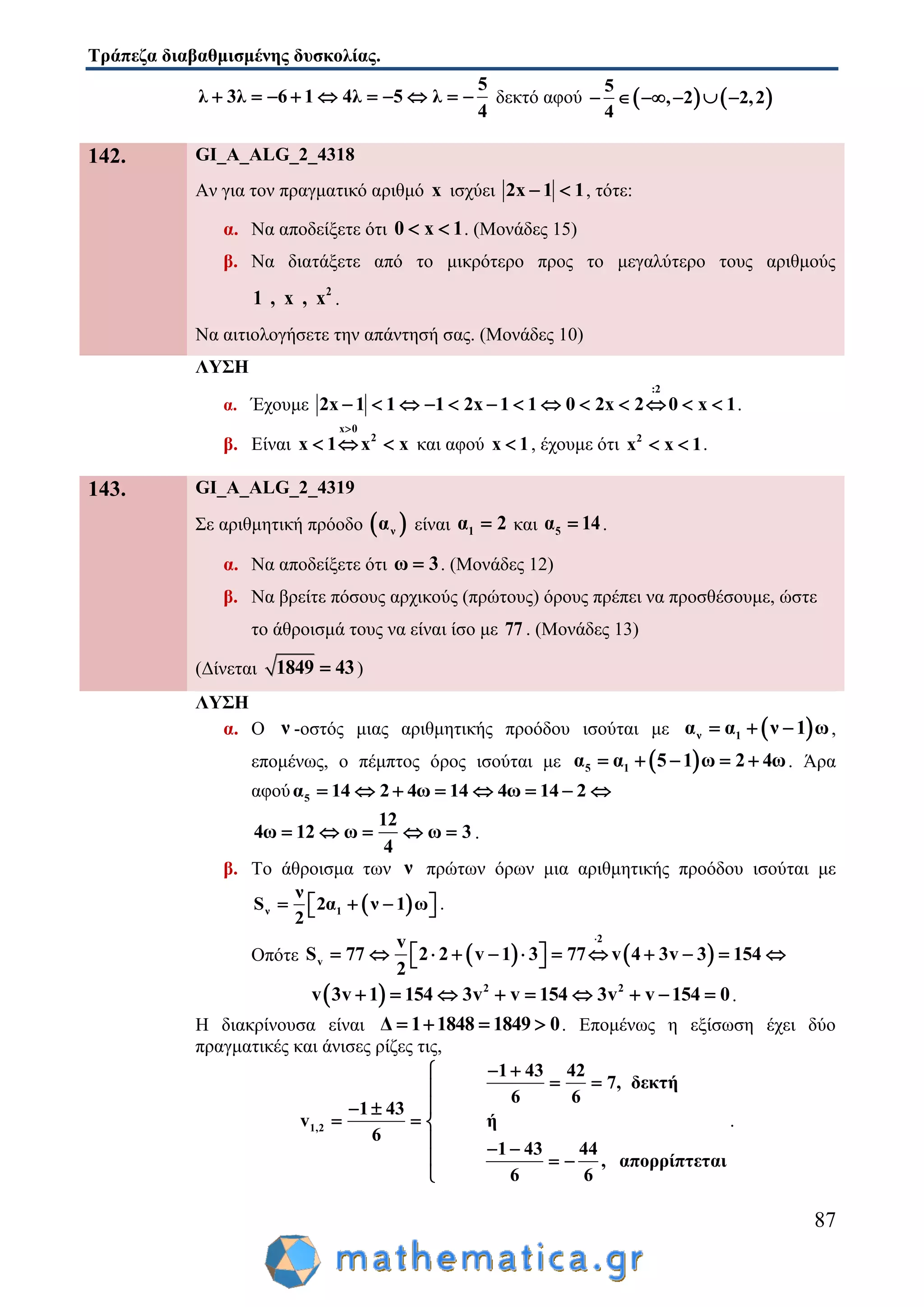Τράπεζα διαβαθμισμένης δυσκολίας.
87
5
λ 3λ 6 1 4λ 5 λ
4
          δεκτό αφού    
5
, 2 2,2
4
    
142. GI_A_ALG_2_4318
Αν για τον πραγματικό αριθμό x ισχύει 2x 1 1  , τότε:
α. Να αποδείξετε ότι 0 x 1  . (Μονάδες 15)
β. Να διατάξετε από το μικρότερο προς το μεγαλύτερο τους αριθμούς
2
1 , x , x .
Να αιτιολογήσετε την απάντησή σας. (Μονάδες 10)
ΛΥΣΗ
α. Έχουμε
:2
2x 1 1 1 2x 1 1 0 2x 2 0 x 1             .
β. Είναι
x 0
2
x 1 x x

   και αφού x 1 , έχουμε ότι 2
x x 1  .
143. GI_A_ALG_2_4319
Σε αριθμητική πρόοδο  να είναι 1α 2 και 5α 14 .
α. Να αποδείξετε ότι ω 3 . (Μονάδες 12)
β. Να βρείτε πόσους αρχικούς (πρώτους) όρους πρέπει να προσθέσουμε, ώστε
το άθροισμά τους να είναι ίσο με 77 . (Μονάδες 13)
(Δίνεται 1849 43 )
ΛΥΣΗ
α. Ο ν -οστός μιας αριθμητικής προόδου ισούται με  ν 1α α ν 1 ω   ,
επομένως, ο πέμπτος όρος ισούται με  5 1α α 5 1 ω 2 4ω     . Άρα
αφού 5α 14 2 4ω 14 4ω 14 2       
12
4ω 12 ω ω 3
4
     .
β. Το άθροισμα των ν πρώτων όρων μια αριθμητικής προόδου ισούται με
 ν 1
ν
S 2α ν 1 ω
2
     .
Οπότε    
2
v
v
S 77 2 2 v 1 3 77 v 4 3v 3 154
2

             
  2 2
v 3v 1 154 3v v 154 3v v 154 0         .
Η διακρίνουσα είναι Δ 1 1848 1849 0    . Επομένως η εξίσωση έχει δύο
πραγματικές και άνισες ρίζες τις,
1,2
1 43 42
7, δεκτή
6 6
1 43
v ή
6
1 43 44
, απορρίπτεται
6 6
 
 
 
  
  
  

.
 