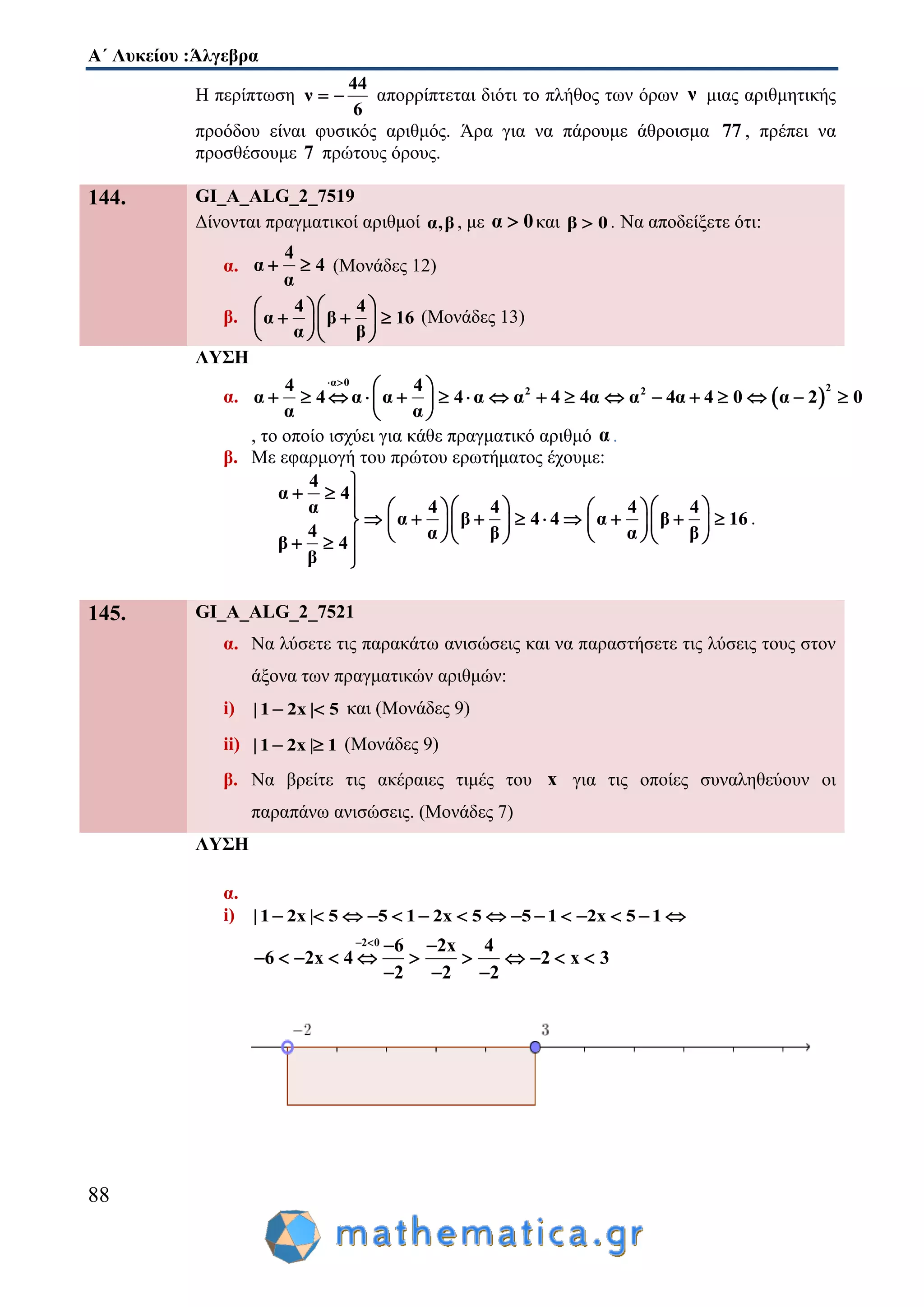 Α΄ Λυκείου :Άλγεβρα
88
Η περίπτωση
44
ν
6
  απορρίπτεται διότι το πλήθος των όρων ν μιας αριθμητικής
προόδου είναι φυσικός αριθμός. Άρα για να πάρουμε άθροισμα 77 , πρέπει να
προσθέσουμε 7 πρώτους όρους.
144. GI_A_ALG_2_7519
Δίνονται πραγματικοί αριθμοί α,β , με α 0 και β 0 . Να αποδείξετε ότι:
α.
4
α 4
α
  (Μονάδες 12)
β.
4 4
α β 16
α β
  
    
  
(Μονάδες 13)
ΛΥΣΗ
α.  
α 0
22 24 4
α 4 α α 4 α α 4 4α α 4α 4 0 α 2 0
α α
 
 
                 
 
, το οποίο ισχύει για κάθε πραγματικό αριθμό α .
β. Με εφαρμογή του πρώτου ερωτήματος έχουμε:
4
α 4
4 4 4 4α
α β 4 4 α β 16
4 α β α β
β 4
β

          
               
       

.
145. GI_A_ALG_2_7521
α. Να λύσετε τις παρακάτω ανισώσεις και να παραστήσετε τις λύσεις τους στον
άξονα των πραγματικών αριθμών:
i) | 1 2x | 5  και (Μονάδες 9)
ii) | 1 2x | 1  (Μονάδες 9)
β. Να βρείτε τις ακέραιες τιμές του x για τις οποίες συναληθεύουν οι
παραπάνω ανισώσεις. (Μονάδες 7)
ΛΥΣΗ
α.
i) |1 2x | 5 5 1 2x 5 5 1 2x 5 1              
2 0 6 2x 4
6 2x 4 2 x 3
2 2 2
   
          
  
 