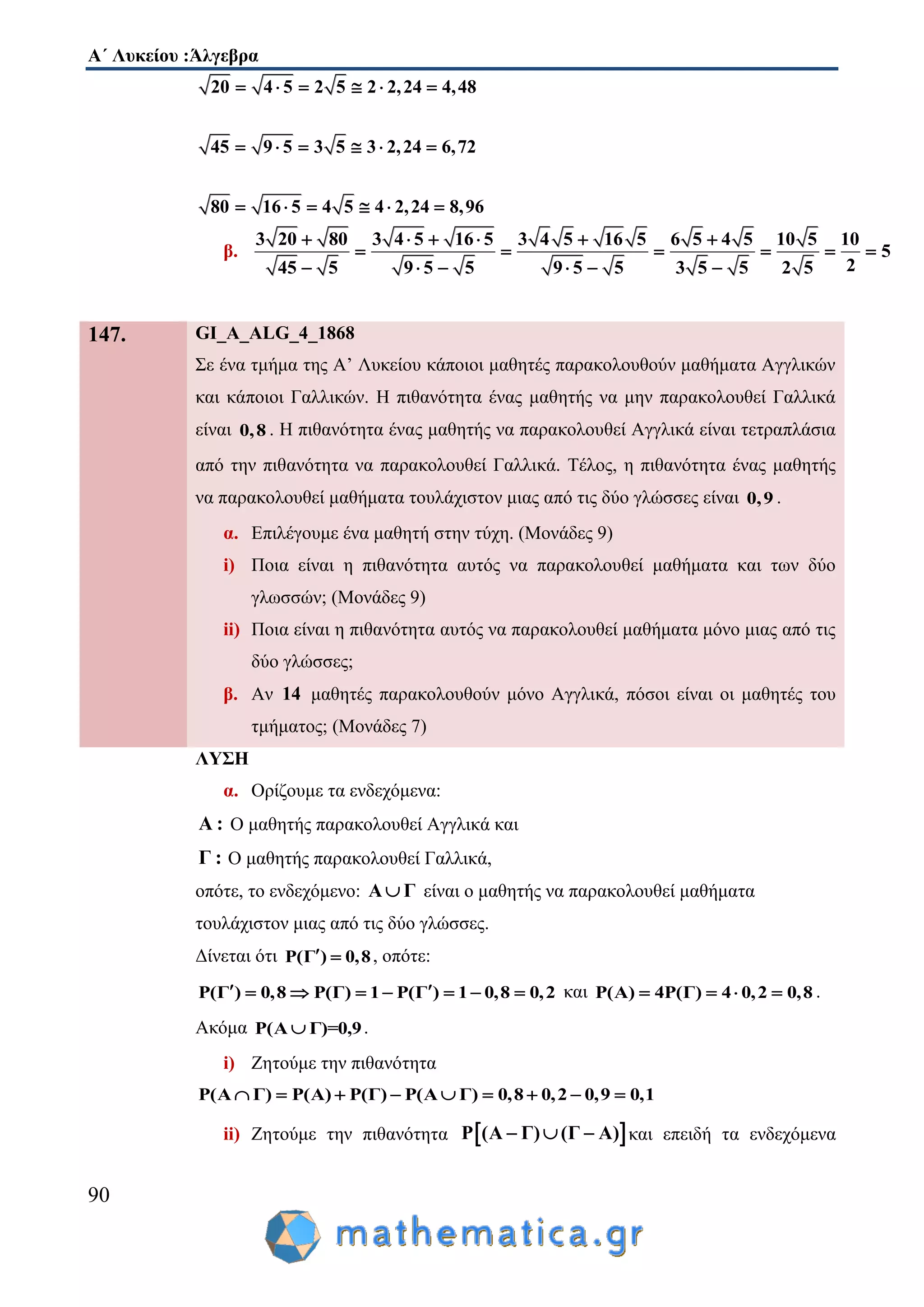 Α΄ Λυκείου :Άλγεβρα
90
20 4 5 2 5 2 2,24 4,48
45 9 5 3 5 3 2,24 6,72
80 16 5 4 5 4 2,24 8,96
     
     
     
β.
3 20 80 3 4 5 16 5 3 4 5 16 5 6 5 4 5 10 5 10
5
245 5 9 5 5 9 5 5 3 5 5 2 5
     
     
     
147. GI_A_ALG_4_1868
Σε ένα τμήμα της Α’ Λυκείου κάποιοι μαθητές παρακολουθούν μαθήματα Αγγλικών
και κάποιοι Γαλλικών. Η πιθανότητα ένας μαθητής να μην παρακολουθεί Γαλλικά
είναι 0,8 . Η πιθανότητα ένας μαθητής να παρακολουθεί Αγγλικά είναι τετραπλάσια
από την πιθανότητα να παρακολουθεί Γαλλικά. Τέλος, η πιθανότητα ένας μαθητής
να παρακολουθεί μαθήματα τουλάχιστον μιας από τις δύο γλώσσες είναι 0,9 .
α. Επιλέγουμε ένα μαθητή στην τύχη. (Μονάδες 9)
i) Ποια είναι η πιθανότητα αυτός να παρακολουθεί μαθήματα και των δύο
γλωσσών; (Μονάδες 9)
ii) Ποια είναι η πιθανότητα αυτός να παρακολουθεί μαθήματα μόνο μιας από τις
δύο γλώσσες;
β. Αν 14 μαθητές παρακολουθούν μόνο Αγγλικά, πόσοι είναι οι μαθητές του
τμήματος; (Μονάδες 7)
ΛΥΣΗ
α. Ορίζουμε τα ενδεχόμενα:
Α : Ο μαθητής παρακολουθεί Αγγλικά και
Γ : Ο μαθητής παρακολουθεί Γαλλικά,
οπότε, το ενδεχόμενο: A Γ είναι ο μαθητής να παρακολουθεί μαθήματα
τουλάχιστον μιας από τις δύο γλώσσες.
Δίνεται ότι Ρ(Γ ) 0,8  , οπότε:
Ρ(Γ ) 0,8 Ρ(Γ) 1 Ρ(Γ ) 1 0,8 0,2        και Ρ(Α) 4Ρ(Γ) 4 0,2 0,8    .
Ακόμα Ρ(A Γ)=0,9 .
i) Ζητούμε την πιθανότητα
Ρ(Α Γ) Ρ(Α) Ρ(Γ) Ρ(Α Γ) 0,8 0,2 0,9 0,1        
ii) Ζητούμε την πιθανότητα  Ρ (Α Γ) (Γ Α)   και επειδή τα ενδεχόμενα
 