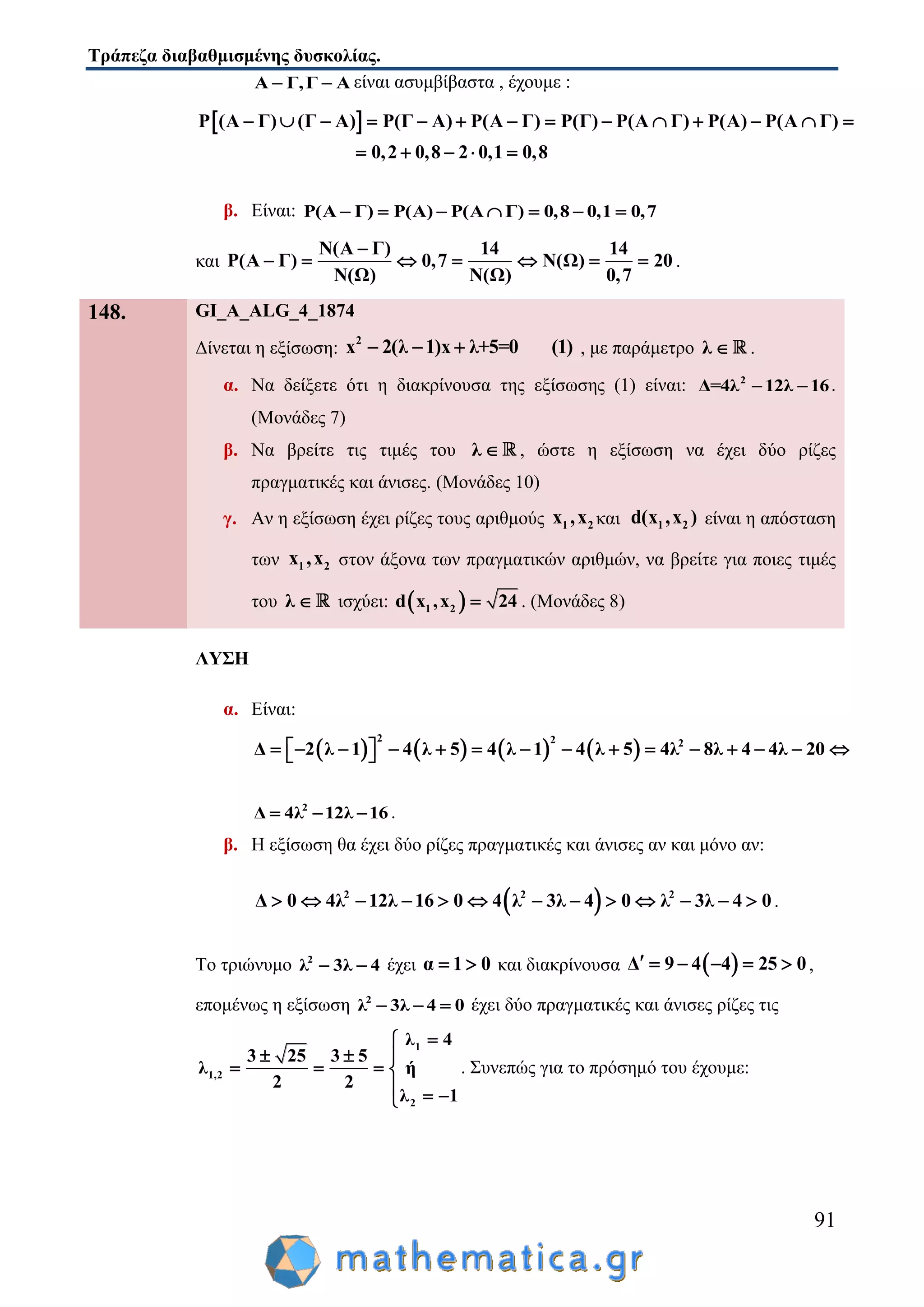 Τράπεζα διαβαθμισμένης δυσκολίας.
91
Α Γ,Γ Α  είναι ασυμβίβαστα , έχουμε :
 Ρ (Α Γ) (Γ Α) Ρ(Γ Α) Ρ(Α Γ) Ρ(Γ) Ρ(Α Γ) Ρ(Α) Ρ(Α Γ)
0,2 0,8 2 0,1 0,8
             
    
β. Είναι: Ρ(Α Γ) Ρ(Α) Ρ(Α Γ) 0,8 0,1 0,7      
και
Ν(Α Γ) 14 14
Ρ(Α Γ) 0,7 Ν(Ω) 20
Ν(Ω) Ν(Ω) 0,7

       .
148. GI_A_ALG_4_1874
Δίνεται η εξίσωση:
2
x 2(λ 1)x λ+5=0 (1)   , με παράμετρο λ  .
α. Να δείξετε ότι η διακρίνουσα της εξίσωσης (1) είναι: 2
Δ=4λ 12λ 16  .
(Μονάδες 7)
β. Να βρείτε τις τιμές του λ  , ώστε η εξίσωση να έχει δύο ρίζες
πραγματικές και άνισες. (Μονάδες 10)
γ. Αν η εξίσωση έχει ρίζες τους αριθμούς 1 2x ,x και 1 2d(x ,x ) είναι η απόσταση
των 1 2x ,x στον άξονα των πραγματικών αριθμών, να βρείτε για ποιες τιμές
του λ  ισχύει:  1 2d x ,x 24 . (Μονάδες 8)
ΛΥΣΗ
α. Είναι:
       
2 2 2
Δ 2 λ 1 4 λ 5 4 λ 1 4 λ 5 4λ 8λ 4 4λ 20                
2
Δ 4λ 12λ 16   .
β. Η εξίσωση θα έχει δύο ρίζες πραγματικές και άνισες αν και μόνο αν:
 2 2 2
Δ 0 4λ 12λ 16 0 4 λ 3λ 4 0 λ 3λ 4 0             .
Το τριώνυμο 2
λ 3λ 4  έχει α 1 0  και διακρίνουσα  Δ 9 4 4 25 0      ,
επομένως η εξίσωση 2
λ 3λ 4 0   έχει δύο πραγματικές και άνισες ρίζες τις
1
1,2
2
λ 4
3 25 3 5
λ ή
2 2
λ 1

  
   
  
. Συνεπώς για το πρόσημό του έχουμε:
 