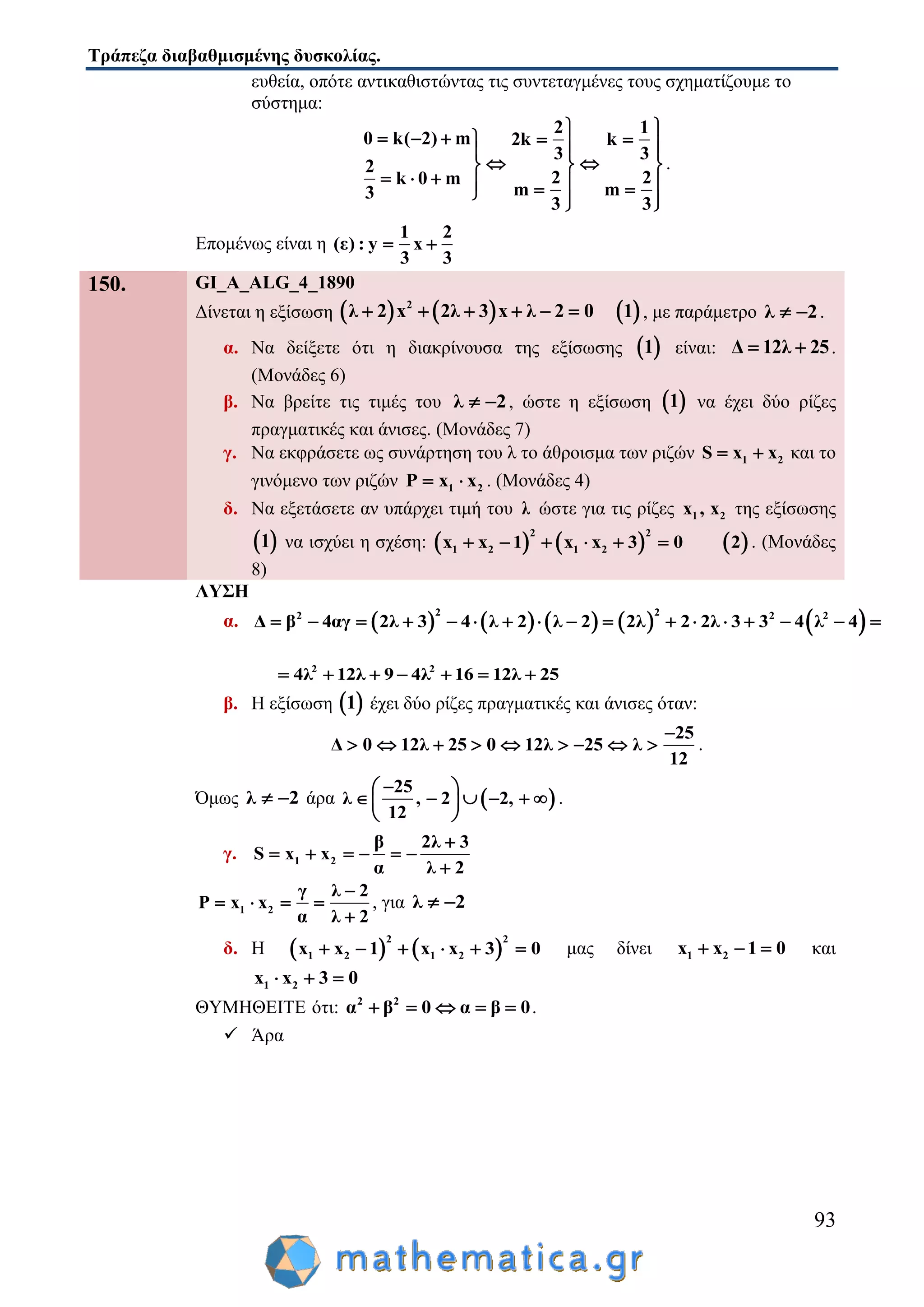 Τράπεζα διαβαθμισμένης δυσκολίας.
93
ευθεία, οπότε αντικαθιστώντας τις συντεταγμένες τους σχηματίζουμε το
σύστημα:
2 1
0 k( 2) m 2k k
3 3
2
2 2k 0 m
m m3
3 3
 
        
   
         
.
Επομένως είναι η
1 2
(ε) : y x
3 3
 
150. GI_A_ALG_4_1890
Δίνεται η εξίσωση      2
λ 2 x 2λ 3 x λ 2 0 1      , με παράμετρο λ 2  .
α. Να δείξετε ότι η διακρίνουσα της εξίσωσης  1 είναι: Δ 12λ 25  .
(Μονάδες 6)
β. Να βρείτε τις τιμές του λ 2  , ώστε η εξίσωση  1 να έχει δύο ρίζες
πραγματικές και άνισες. (Μονάδες 7)
γ. Να εκφράσετε ως συνάρτηση του λ το άθροισμα των ριζών 1 2S x x  και το
γινόμενο των ριζών 1 2Ρ x x  . (Μονάδες 4)
δ. Να εξετάσετε αν υπάρχει τιμή του λ ώστε για τις ρίζες 1 2x , x της εξίσωσης
 1 να ισχύει η σχέση:      
2 2
1 2 1 2x x 1 x x 3 0 2      . (Μονάδες
8)
ΛΥΣΗ
α.          2 22 2 2
Δ β 4αγ 2λ 3 4 λ 2 λ 2 2λ 2 2λ 3 3 4 λ 4                
2 2
4λ 12λ 9 4λ 16 12λ 25      
β. Η εξίσωση  1 έχει δύο ρίζες πραγματικές και άνισες όταν:
25
Δ 0 12λ 25 0 12λ 25 λ
12

         .
Όμως λ 2  άρα  
25
λ , 2 2,
12
 
      
 
.
γ. 1 2
β 2λ 3
S x x
α λ 2

     

1 2
γ λ 2
Ρ x x
α λ 2

   

, για λ 2 
δ. Η    
2 2
1 2 1 2x x 1 x x 3 0      μας δίνει 1 2x x 1 0   και
1 2x x 3 0  
ΘΥΜΗΘΕΙΤΕ ότι: 2 2
α β 0 α β 0     .
 Άρα
 