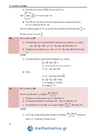 Α΄ Λυκείου :Άλγεβρα
6
α. Είναι
α 0
2
0 α 1 α 1 α α α 1 α α

         
Άρα:
2
μελη
2 3
θετικα
α α
και α α α 1 α α
α 1
 

     
 
β. Είναι 0 α άρα 3
0 α και από το προηγούμενο ερώτημα έχουμε ότι
3
α α , επομένως 3
0 α α  .
Από την υπόθεση ισχύει α 1 και τα μέλη της ανισότητας είναι θετικά, άρα
1
1
α
 .
Συνεπώς: 3 1
0 α α 1
α
    .
10. GI_A_ALG_2_487
α. Να αποδείξετε ότι για οποιουσδήποτε πραγματικούς αριθμούς x,y ισχύει:
   
2 2 2 2
x 1 y 3 x y 2x 6y 10        . (Μονάδες 12)
β. Να βρείτε τους αριθμούς x,y ώστε: 2 2
x y 2x 6y 10 0     . (Μονάδες
13)
ΛΥΣΗ
α. Για οποιουσδήποτε πραγματικούς αριθμούς x,y έχουμε:
   
2 2
2 2 2 2
2 2
x 1 y 3
x 2 x 1 1 y 2 y 3 3
x y 2x 6y 10
   
         
   
β. Είναι,
 
   
α
2 2
2 2
x y 2x 6y 10 0
x 1 y 3 0
x 1 0 και y 3 0
x 1 και y 3
     
    
    
  
11. GI_A_ALG_2_488
Δίνεται η συνάρτηση f , με  
2
2
2x 5x 3
f x
x 1
 


α. Να βρείτε το πεδίο ορισμού της Α . (Μονάδες 5)
β. Να παραγοντοποιήσετε το τριώνυμο 2
2x 5x 3  . (Μονάδες 10)
γ. Να αποδείξετε ότι για κάθε x A ισχύει:  
2x 3
f x
x 1



. (Μονάδες 10)
ΛΥΣΗ
α. Για να έχει νόημα πραγματικού αριθμού το κλάσμα
2
2
2x 5x 3
x 1
 

πρέπει και
αρκεί: 2 2
x 1 0 x 1 x 1       .
 