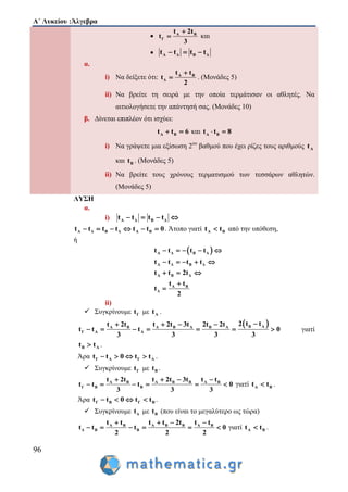 Α΄ Λυκείου :Άλγεβρα
96
 Α Β
Γ
t 2t
t
3

 και
 Α Δ Β Δt t t t  
α.
i) Να δείξετε ότι: Α Β
Δ
t t
t
2

 . (Μονάδες 5)
ii) Να βρείτε τη σειρά με την οποία τερμάτισαν οι αθλητές. Να
αιτιολογήσετε την απάντησή σας. (Μονάδες 10)
β. Δίνεται επιπλέον ότι ισχύει:
Α Βt t 6  και Α Βt t 8 
i) Να γράψετε μια εξίσωση 2ου
βαθμού που έχει ρίζες τους αριθμούς Αt
και Βt . (Μονάδες 5)
ii) Να βρείτε τους χρόνους τερματισμού των τεσσάρων αθλητών.
(Μονάδες 5)
ΛΥΣΗ
α.
i) Α Δ Β Δt t t t   
Α Δ Β Δ Α Βt t t t t t 0      . Άτοπο γιατί Α Βt t από την υπόθεση,
ή
 Α Δ Β Δ
Α Δ Β Δ
Α Β Δ
Α Β
Δ
t t t t
t t t t
t t 2t
t t
t
2
    
    
  


ii)
 Συγκρίνουμε Γt με Αt .
 Β ΑΑ Β Α Β Α Β Α
Γ Α Α
2 t tt 2t t 2t 3t 2t 2t
t t t 0
3 3 3 3
   
       γιατί
Β Αt t .
Άρα Γ Α Γ Αt t 0 t t    .
 Συγκρίνουμε Γt με Βt .
Α Β Α Β Β Α Β
Γ Β Β
t 2t t 2t 3t t t
t t t 0
3 3 3
   
      γιατί Α Βt t .
Άρα Γ Β Γ Βt t 0 t t    .
 Συγκρίνουμε Δt με Βt (που είναι το μεγαλύτερο ως τώρα)
Α Β Α Β Β Α Β
Δ Β Β
t t t t 2t t t
t t t 0
2 2 2
   
      γιατί Α Βt t .
 
