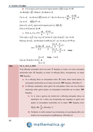Α΄ Λυκείου :Άλγεβρα
98
β. Για να έχουν μόνο ένα κοινό σημείο πρέπει η  1 να έχει Δ 0 .
 
2
Δ 0 λ 2 0 λ 2 0 λ 2        
Για λ 2 Δ 0  και η  1 γίνεται 2
x 2x 1 0   με
 
0
2β
x 1
2α 2 1
 
  

Για   2
x 1 f 1 1 1  
Άρα οι fC και gC έχουν κοινό σημείο μόνο το  Α 1, 1 .
Είναι λ 2 άρα και Δ 0 .
γ. Είναι
 
1 2
λβ
x x S λ
α 1
 
    
Τότε η  
2
1 2 1 2x x x x 2    γίνεται
22
λ λ 2 λ λ 2 0     
Θέτουμε ω λ , ω 0  (αφού λ 0 ) και 2
ω ω 2 0   με Δ 9 και
 
1 3 4
2
1 9 1 3 2 2
ω
2 1 2 1 3 2
1 Απορ.
2 2

     
   
     

Άρα
λ 2 Απορ. λ 2
ω 2 λ 2 ή
λ 2
 

    
  
154. GI_A_ALG_4_2046
Ένας αθλητής κολυμπάει ύπτιο και καίει 9 θερμίδες το λεπτό, ενώ όταν κολυμπάει
πεταλούδα καίει 12 θερμίδες το λεπτό. Ο αθλητής θέλει, κολυμπώντας, να κάψει
360 θερμίδες.
α. Αν ο αθλητής θέλει να κολυμπήσει ύπτιο 32 λεπτά, πόσα λεπτά πρέπει να
κολυμπήσει πεταλούδα για να κάψει συνολικά 360 θερμίδες. (Μονάδες 5)
β. Ο αθλητής αποφασίζει πόσο χρόνο θα κολυμπήσει ύπτιο και στη συνέχεια
υπολογίζει πόσο χρόνο πρέπει να κολυμπήσει πεταλούδα για να κάψει 360
θερμίδες.
i) Αν x είναι ο χρόνος (σε λεπτά) που ο αθλητής κολυμπάει ύπτιο, να
αποδείξετε ότι ο τύπος της συνάρτησης που εκφράζει το χρόνο που
πρέπει να κολυμπήσει πεταλούδα για να κάψει 360 θερμίδες είναι:
 
3
f x 30 x
4
  .(Μονάδες 7)
ii) Να βρείτε το πεδίο ορισμού της συνάρτησης του ερωτήματος β(i), στο
πλαίσιο του συγκεκριμένου προβλήματος. (Μονάδες 4)
 