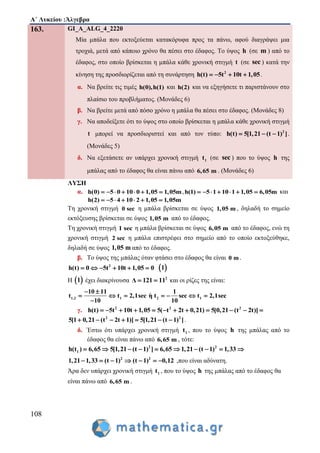 Α΄ Λυκείου :Άλγεβρα
108
163. GI_A_ALG_4_2220
Μία μπάλα που εκτοξεύεται κατακόρυφα προς τα πάνω, αφού διαγράψει μια
τροχιά, μετά από κάποιο χρόνο θα πέσει στο έδαφος. Το ύψος h (σε m ) από το
έδαφος, στο οποίο βρίσκεται η μπάλα κάθε χρονική στιγμή t (σε sec ) κατά την
κίνηση της προσδιορίζεται από τη συνάρτηση 2
h(t) 5t 10t 1,05    .
α. Να βρείτε τις τιμές h(0),h(1) και h(2) και να εξηγήσετε τι παριστάνουν στο
πλαίσιο του προβλήματος. (Μονάδες 6)
β. Να βρείτε μετά από πόσο χρόνο η μπάλα θα πέσει στο έδαφος. (Μονάδες 8)
γ. Να αποδείξετε ότι το ύψος στο οποίο βρίσκεται η μπάλα κάθε χρονική στιγμή
t μπορεί να προσδιοριστεί και από τον τύπο: 2
h(t) 5[1,21 (t 1) ]   .
(Μονάδες 5)
δ. Να εξετάσετε αν υπάρχει χρονική στιγμή 1t (σε sec ) που το ύψος h της
μπάλας από το έδαφος θα είναι πάνω από 6,65 m . (Μονάδες 6)
ΛΥΣΗ
α. h(0) 5 0 10 0 1,05 1,05m       ,h(1) 5 1 10 1 1,05 6,05m       και
h(2) 5 4 10 2 1,05 1,05m      
Τη χρονική στιγμή 0 sec η μπάλα βρίσκεται σε ύψος 1,05 m , δηλαδή το σημείο
εκτόξευσης βρίσκεται σε ύψος 1,05 m από το έδαφος.
Tη χρονική στιγμή 1 sec η μπάλα βρίσκεται σε ύψος 6,05 m από το έδαφος, ενώ τη
χρονική στιγμή 2 sec η μπάλα επιστρέφει στο σημείο από το οποίο εκτοξεύθηκε,
δηλαδή σε ύψος 1,05 m από το έδαφος.
β. Το ύψος της μπάλας όταν φτάσει στο έδαφος θα είναι 0 m .
2
h(t) 0 5t 10t 1,05 0       1
Η  1 έχει διακρίνουσα 2
Δ 121 11  και οι ρίζες της είναι:
1,2 1 2 1
10 11 1
t t 2,1sec η t sec t 2,1sec
10 10
 
      

γ. 2 2 2
h(t) 5t 10t 1,05 5( t 2t 0,21) 5[0,21 (t 2t)]           
2 2
5[1 0,21 (t 2t 1)] 5[1,21 (t 1) ]       .
δ. Έστω ότι υπάρχει χρονική στιγμή 1t , που το ύψος h της μπάλας από το
έδαφος θα είναι πάνω από 6,65 m , τότε:
2 2
1h(t ) 6,65 5[1,21 (t 1) ] 6,65 1,21 (t 1) 1,33         
2 2
1,21 1,33 (t 1) (t 1) 0,12       ,που είναι αδύνατη.
Άρα δεν υπάρχει χρονική στιγμή 1t , που το ύψος h της μπάλας από το έδαφος θα
είναι πάνω από 6,65 m .
 