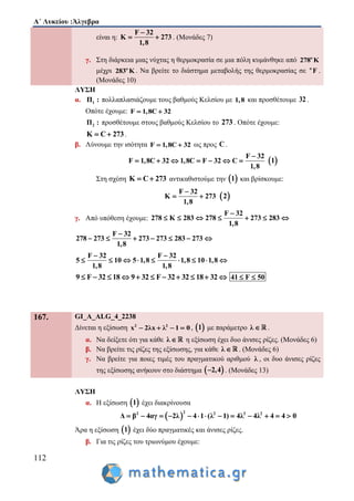 Α΄ Λυκείου :Άλγεβρα
112
είναι η:
F 32
Κ 273
1,8

  . (Μονάδες 7)
γ. Στη διάρκεια μιας νύχτας η θερμοκρασία σε μια πόλη κυμάνθηκε από o
278 K
μέχρι o
283 K . Να βρείτε το διάστημα μεταβολής της θερμοκρασίας σε ο
F .
(Μονάδες 10)
ΛΥΣΗ
α. 1Π : πολλαπλασιάζουμε τους βαθμούς Κελσίου με 1,8 και προσθέτουμε 32 .
Οπότε έχουμε: F 1,8C 32 
2Π : προσθέτουμε στους βαθμούς Κελσίου το 273 . Οπότε έχουμε:
K C 273  .
β. Λύνουμε την ισότητα F 1,8C 32  ως προς C .
F 32
F 1,8C 32 1,8C F 32 C
1,8

        1
Στη σχέση K C 273  αντικαθιστούμε την  1 και βρίσκουμε:
F 32
K 273
1,8

   2
γ. Από υπόθεση έχουμε:
F 32
278 K 283 278 273 283
1,8

      
F 32
278 273 273 273 283 273
1,8

      
F 32 F 32
5 10 5 1,8 1,8 10 1,8
1,8 1,8
 
        
9 F 32 18 9 32 F 32 32 18 32           41 F 50 
167. GI_A_ALG_4_2238
Δίνεται η εξίσωση 2 2
x 2λx λ 1 0    ,  1 με παράμετρο λ  .
α. Να δείξετε ότι για κάθε λ  η εξίσωση έχει δυο άνισες ρίζες. (Μονάδες 6)
β. Να βρείτε τις ρίζες της εξίσωσης, για κάθε λ  . (Μονάδες 6)
γ. Να βρείτε για ποιες τιμές του πραγματικού αριθμού λ , οι δυο άνισες ρίζες
της εξίσωσης ανήκουν στο διάστημα  2,4 . (Μονάδες 13)
ΛΥΣΗ
α. Η εξίσωση  1 έχει διακρίνουσα
 
22 2 2 2
β 4αγ 2λ 4 1 (λ 1) 4λ 4λ 4Δ 4 0           
Άρα η εξίσωση  1 έχει δύο πραγματικές και άνισες ρίζες.
β. Για τις ρίζες του τριωνύμου έχουμε:
 
