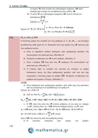Α΄ Λυκείου :Άλγεβρα
118
το σημείο M είναι το μέσο του ευθυγράμμου τμήματος AB αφού
ισαπέχει από τα άκρα του και βρίσκεται στην ευθεία AB .
ii) Το μέσο M του ευθυγράμμου τμήματος AB είναι το κέντρο του
διαστήματος  5,9
Δηλαδή
5 9
x 7
2

  .
Έχουμε
x 5 x 9 5 9 Αδύνατο
x 5 x 9
x 5 x 9 2x 5 9 x 7

     
     
         
174. GI_A_ALG_4_2323
Ο Διονύσης γράφει στο τετράδιό του τους αριθμούς 3 , 7 , 11 , 15 , ... και συνεχίζει
προσθέτοντας κάθε φορά τον 4 . Σταματάει όταν έχει γράψει τους 40 πρώτους από
τους αριθμούς αυτούς.
α. Είναι οι παραπάνω αριθμοί διαδοχικοί όροι αριθμητικής προόδου; Να
αιτιολογήσετε την απάντηση σας. (Μονάδες 4)
β. Να βρείτε το άθροισμα των 40 αυτών αριθμών. (Μονάδες 7)
γ. Είναι ο αριθμός 120 ένας από τους 40 αριθμούς; Να αιτιολογήσετε την
απάντηση σας. (Μονάδες 7)
δ. Ο Γιώργος πήρε το τετράδιο του Διονύση και συνέχισε να γράφει
διαδοχικούς όρους της ίδιας αριθμητικής προόδου, από εκεί που είχε
σταματήσει ο Διονύσης μέχρι τον αριθμό 235 . Να βρείτε το άθροισμα των
αριθμών που έγραψε ο Γιώργος. (Μονάδες 7)
ΛΥΣΗ
α. Είναι διαδοχικοί όροι αριθμητικής προόδου, διότι κάθε όρος της προκύπτει
από τον προηγούμενο αν προσθέσουμε τον αριθμό 4 .
Έχουμε: 1α 3,ω 4  .
β. Από τον τύπο  v 1
v
S 2α v 1 ω
2
     ,έχουμε:
40 1
40
S [2α (40 1)ω] 20(2 3 39 4) 20(6 156) 20 162 3240
2
            .
γ. Ο 120 είναι ένας από τους 40 αυτούς αριθμούς, αν και μόνο αν, υπάρχει
*
v  , τέτοιος ώστε: vα 120 .Έστω ότι υπάρχει τέτοιος *
v  ,τότε:
v 1α 120 α (v 1)ω 120 3 (v 1) 4 120 (v 1) 4 117              
*121
4v 4 117 4v 121 v
4
       ,άτοπο.
Άρα ο 120, δεν είναι ένας από τους αριθμούς αυτούς.
δ. Ο Διονύσης σταματάει όταν γράψει τον αριθμό:
 
