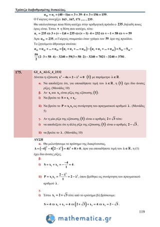 Τράπεζα διαβαθμισμένης δυσκολίας.
119
40 1α α (40 1)ω 3 39 4 3 156 159         .
Ο Γιώργος συνεχίζει 163 , 167, 171 ,... , 235.
Θα υπολογίσουμε ποια θέση κατέχει στην αριθμητική πρόοδο ο 235 ,δηλαδή ποιος
όρος είναι. Έστω ν η θέση που κατέχει, τότε:
vα 235 3 (v 1)4 235 (v 1) 4 232 v 1 58 v 59             
Άρα 59α 235 , ο Γιώργος σταματάει όταν γράψει τον 59 όρο της προόδου.
Το ζητούμενο άθροισμα ισούται:
   41 42 59 1 2 59 1 2 40 59 40α α ... α α α ... α α α ... α S S             =
59
(2 3 58 4) 3240 59(3 58 2) 3240 7021 3240 3781
2
           .
175. GI_A_ALG_4_2332
Δίνεται η εξίσωση 2 2
x 4x 2 λ 0     1 με παράμετρο λ  .
α. Να αποδείξετε ότι, για οποιαδήποτε τιμή του λ  , η  1 έχει δύο άνισες
ρίζες. (Μονάδες 10)
β. Αν 1x και 2x είναι ρίζες της εξίσωσης  1 :
i) Να βρείτε το 1 2S x x  .
ii) Να βρείτε το 1 2P x x ως συνάρτηση του πραγματικού αριθμού λ . (Μονάδες
5)
γ. Αν η μία ρίζα της εξίσωσης  1 είναι ο αριθμός 2 3 τότε:
i) να αποδείξετε ότι η άλλη ρίζα της εξίσωσης  1 είναι ο αριθμός 2 3 ,
ii) να βρείτε το λ . (Μονάδες 10)
ΛΥΣΗ
α. Θα μελετήσουμε το πρόσημο της διακρίνουσας,
   2 2 2
Δ 4 4 2 λ 4λ 8 0       , άρα για οποιαδήποτε τιμή του λ  , η (1)
έχει δύο άνισες ρίζες.
β.
i) 1 2
4
S x x 4
1

     .
ii)
2
2
1 2
2 λ
P x x 2 λ
1

    , όπου βρέθηκε ως συνάρτηση του πραγματικού
αριθμού λ .
γ.
i) Έστω 1x 2 3  τότε από το ερώτημα βi) βρίσκουμε:
 1 2 2 2S 4 x x 4 2 3 x 4 x 2 3           .
 
