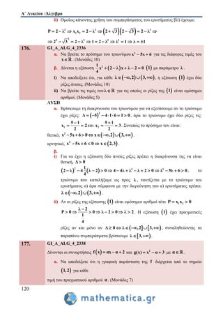 Α΄ Λυκείου :Άλγεβρα
120
ii) Ομοίως κάνοντας χρήση του συμπεράσματος του ερωτήματος βii) έχουμε:
  2 2 2
1 2
2
2 2 2 2
P 2 λ x x 2 λ 2 3 2 3 2 λ
2 3 2 λ 1 2 λ λ 1 λ 1
          
           
176. GI_A_ALG_4_2336
α. Να βρείτε το πρόσημο του τριωνύμου 2
x 5x 6  για τις διάφορες τιμές του
x . (Μονάδες 10)
β. Δίνεται η εξίσωση  21
x 2 λ x λ 2 0
4
      1 με παράμετρο λ .
i) Να αποδείξετε ότι, για κάθε    λ ,2 3,    , η εξίσωση  1 έχει δύο
ρίζες άνισες. (Μονάδες 10)
ii) Να βρείτε τις τιμές του λ  για τις οποίες οι ρίζες της  1 είναι ομόσημοι
αριθμοί. (Μονάδες 5)
ΛΥΣΗ
α. Βρίσκουμε τη διακρίνουσα του τριωνύμου για να εξετάσουμε αν το τριώνυμο
έχει ρίζες:  
2
Δ 5 4 1 6 1 0       , άρα το τριώνυμο έχει δύο ρίζες τις:
1
5 1
x 2
2

  και 2
5 1
x 3
2

  . Συνεπώς το πρόσημο του είναι:
θετικό,    2
x 5x 6 0 x ,2 3,        .
αρνητικό,  2
x 5x 6 0 x 2,3     .
β.
i) Για να έχει η εξίσωση δύο άνισες ρίζες πρέπει η διακρίνουσα της να είναι
θετική, Δ 0
   
2 2 21
2 λ 4 λ 2 0 4 4λ λ λ 2 0 λ 5λ 6 0
4
              , το
τριώνυμο που καταλήξαμε ως προς λ , ταυτίζεται με το τριώνυμο του
ερωτήματος α) άρα σύμφωνα με την διερεύνηση του α) ερωτήματος πρέπει:
   λ ,2 3,    .
ii) Αν οι ρίζες της εξίσωσης  1 είναι ομόσημοι αριθμοί τότε 1 2P x x 0 
λ 2
P 0 0 λ 2 0 λ 2
1
4

        . Η εξίσωση  1 έχει πραγματικές
ρίζες αν και μόνο αν    Δ 0 λ ,2 3,      , συναληθεύοντας τα
παραπάνω συμπεράσματα βρίσκουμε  λ 3,  .
177. GI_A_ALG_4_2338
Δίνονται οι συναρτήσεις  f x αx α 2   και 2
g(x) x α 3   με α .
α. Να αποδείξετε ότι η γραφική παράσταση της f διέρχεται από το σημείο
 1,2 για κάθε
τιμή του πραγματικού αριθμού α . (Μονάδες 7)
 