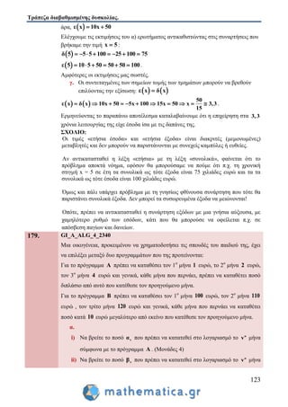 Τράπεζα διαβαθμισμένης δυσκολίας.
123
άρα,  ε x 10x 50 
Ελέγχουμε τις εκτιμήσεις του α) ερωτήματος αντικαθιστώντας στις συναρτήσεις που
βρήκαμε την τιμή x 5 :
 δ 5 5 5 100 25 100 75       
 ε 5 10 5 50 50 50 100      .
Αμφότερες οι εκτιμήσεις μας σωστές.
γ. Οι συντεταγμένες των σημείων τομής των τμημάτων μπορούν να βρεθούν
επιλύοντας την εξίσωση:    ε x δ x
   
50
ε x δ x 10x 50 5x 100 15x 50 x 3,3
15
           .
Ερμηνεύοντας το παραπάνω αποτέλεσμα καταλαβαίνουμε ότι η επιχείρηση στα 3,3
χρόνια λειτουργίας της είχε έσοδα ίσα με τις δαπάνες της.
ΣΧΟΛΙΟ:
Οι τιμές «ετήσια έσοδα» και «ετήσια έξοδα» είναι διακριτές (μεμονωμένες)
μεταβλητές και δεν μπορούν να παριστάνονται με συνεχείς καμπύλες ή ευθείες.
Αν αντικατασταθεί η λέξη «ετήσια» με τη λέξη «συνολικά», φαίνεται ότι το
πρόβλημα αποκτά νόημα, εφόσον θα μπορούσαμε να πούμε ότι π.χ. τη χρονική
στιγμή x = 5 σε έτη τα συνολικά ως τότε έξοδα είναι 75 χιλιάδες ευρώ και τα τα
συνολικά ως τότε έσοδα είναι 100 χιλιάδες ευρώ.
Όμως και πάλι υπάρχει πρόβλημα με τη γνησίως φθίνουσα συνάρτηση που τότε θα
παριστάνει συνολικά έξοδα. Δεν μπορεί τα συσωρευμένα έξοδα να μειώνονται!
Οπότε, πρέπει να αντικατασταθεί η συνάρτηση εξόδων με μια γνήσια αύξουσα, με
χαμηλότερο ρυθμό των εσόδων, κάτι που θα μπορούσε να οφείλεται π.χ. σε
απόσβεση παγίων και δανείων.
179. GI_A_ALG_4_2340
Μια οικογένεια, προκειμένου να χρηματοδοτήσει τις σπουδές του παιδιού της, έχει
να επιλέξει μεταξύ δυο προγραμμάτων που της προτείνονται:
Για το πρόγραμμα Α πρέπει να καταθέσει τον 1ο
μήνα 1 ευρώ, το 2ο
μήνα 2 ευρώ,
τον 3ο
μήνα 4 ευρώ και γενικά, κάθε μήνα που περνάει, πρέπει να καταθέτει ποσό
διπλάσιο από αυτό που κατέθεσε τον προηγούμενο μήνα.
Για το πρόγραμμα Β πρέπει να καταθέσει τον 1ο
μήνα 100 ευρώ, τον 2ο
μήνα 110
ευρώ , τον τρίτο μήνα 120 ευρώ και γενικά, κάθε μήνα που περνάει να καταθέτει
ποσό κατά 10 ευρώ μεγαλύτερο από εκείνο που κατέθεσε τον προηγούμενο μήνα.
α.
i) Να βρείτε το ποσό vα που πρέπει να κατατεθεί στο λογαριασμό το o
v μήνα
σύμφωνα με το πρόγραμμα Α . (Μονάδες 4)
ii) Να βρείτε το ποσό vβ που πρέπει να κατατεθεί στο λογαριασμό το o
v μήνα
 