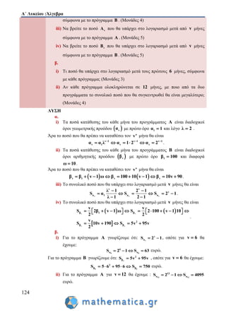 Α΄ Λυκείου :Άλγεβρα
124
σύμφωνα με το πρόγραμμα Β . (Μονάδες 4)
iii) Να βρείτε το ποσό vA που θα υπάρχει στο λογαριασμό μετά από v μήνες
σύμφωνα με το πρόγραμμα Α . (Μονάδες 5)
iv) Να βρείτε το ποσό vB που θα υπάρχει στο λογαριασμό μετά από v μήνες
σύμφωνα με το πρόγραμμα Β . (Μονάδες 5)
β.
i) Τι ποσό θα υπάρχει στο λογαριασμό μετά τους πρώτους 6 μήνες, σύμφωνα
με κάθε πρόγραμμα; (Μονάδες 3)
ii) Αν κάθε πρόγραμμα ολοκληρώνεται σε 12 μήνες, με ποιο από τα δυο
προγράμματα το συνολικό ποσό που θα συγκεντρωθεί θα είναι μεγαλύτερο;
(Μονάδες 4)
ΛΥΣΗ
α.
i) Τα ποσά κατάθεσης του κάθε μήνα του προγράμματος Α είναι διαδοχικοί
όροι γεωμετρικής προόδου  vα με πρώτο όρο 1α 1 και λόγο λ 2 .
Άρα το ποσό που θα πρέπει να καταθέσει τον o
v μήνα θα είναι
v 1 v 1 v 1
v 1 v vα α λ α 1 2 α 2  
      .
ii) Τα ποσά κατάθεσης του κάθε μήνα του προγράμματος Β είναι διαδοχικοί
όροι αριθμητικής προόδου  vβ με πρώτο όρο 1β 100 και διαφορά
ω 10 .
Άρα το ποσό που θα πρέπει να καταθέσει τον o
v μήνα θα είναι
   v 1 v vβ β v 1 ω β 100 10 v 1 β 10v 90          .
iii) Το συνολικό ποσό που θα υπάρχει στο λογαριασμό μετά v μήνες θα είναι
v v v
v v
v
α 1 α α
λ 1 2 1
S α S S 2 1
λ 1 2 1
 
     
 
.
iv) Το συνολικό ποσό που θα υπάρχει στο λογαριασμό μετά v μήνες θα είναι
   
 
v v
v v
β 1 β
2
β β
v v
S 2β v 1 ω S 2 100 v 1 10
2 2
v
S 10v 190 S 5v 95v
2
              
    
.
β.
i) Για το πρόγραμμα Α γνωρίζουμε ότι: v
v
αS 2 1  , οπότε για v 6 θα
έχουμε:
6 6
6
α αS 2 1 S 63    ευρώ.
Για το πρόγραμμα Β γνωρίζουμε ότι: v
2
βS 5v 95v  , οπότε για v 6 θα έχουμε:
6 6
2
β βS 5 6 95 6 S 750      ευρώ.
ii) Για το πρόγραμμα Α για v 12 θα έχουμε : 12 12
12
α αS 2 1 S 4095   
ευρώ.
 