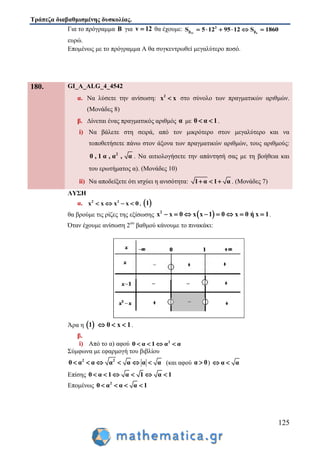 Τράπεζα διαβαθμισμένης δυσκολίας.
125
Για το πρόγραμμα Β για v 12 θα έχουμε: 12 6
2
β βS 5 12 95 12 S 1860     
ευρώ.
Επομένως με το πρόγραμμα Α θα συγκεντρωθεί μεγαλύτερο ποσό.
180. GI_A_ALG_4_4542
α. Να λύσετε την ανίσωση: 2
x x στο σύνολο των πραγματικών αριθμών.
(Μονάδες 8)
β. Δίνεται ένας πραγματικός αριθμός α με 0 α 1  .
i) Να βάλετε στη σειρά, από τον μικρότερο στον μεγαλύτερο και να
τοποθετήσετε πάνω στον άξονα των πραγματικών αριθμών, τους αριθμούς:
2
0 , 1 α , α , α . Να αιτιολογήσετε την απάντησή σας με τη βοήθεια και
του ερωτήματος α). (Mονάδες 10)
ii) Να αποδείξετε ότι ισχύει η ανισότητα: 1 α 1 α   . (Mονάδες 7)
ΛΥΣΗ
α. 2 2
x x x x 0    ,  1
θα βρούμε τις ρίζες της εξίσωσης  2
x x 0 x x 1 0 x 0 ή x 1        .
Όταν έχουμε ανίσωση 2ου
βαθμού κάνουμε το πινακάκι:
Άρα η  1 0 x 1   .
β.
i) Από το α) αφού 2
0 α 1 α α   
Σύμφωνα με εφαρμογή του βιβλίου
2 2
0 α α α α α α      (και αφού α 0 ) α α 
Επίσης 0 α 1 α 1 α 1     
Επομένως 2
0 α α α 1   
 