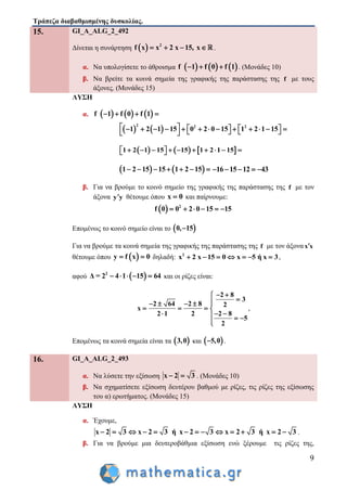 Τράπεζα διαβαθμισμένης δυσκολίας.
9
15. GI_A_ALG_2_492
Δίνεται η συνάρτηση   2
f x x 2 x 15, x    .
α. Να υπολογίσετε το άθροισμα      f 1 f 0 f 1   . (Μονάδες 10)
β. Να βρείτε τα κοινά σημεία της γραφικής της παράστασης της f με τους
άξονες. (Μονάδες 15)
ΛΥΣΗ
α.      f 1 f 0 f 1   
   
2 2 2
1 2 1 15 0 2 0 15 1 2 1 15                     
     1 2 1 15 15 1 2 1 15           
   1 2 15 15 1 2 15       16 15 12 43    
β. Για να βρούμε το κοινό σημείο της γραφικής της παράστασης της f με τον
άξονα y y θέτουμε όπου x 0 και παίρνουμε:
  2
0 2 0 150 5f 1     
Επομένως το κοινό σημείο είναι το  0, 15
Για να βρούμε τα κοινά σημεία της γραφικής της παράστασης της f με τον άξοναx x
θέτουμε όπου  y f x 0  δηλαδή: 2
x 2 x 15 0 x 5 ή x 3       ,
αφού  2
Δ = 2 4 1 15 64     και οι ρίζες είναι:
2 8
3
2 64 2 8 2
x
2 1 2 2 8
5
2
 
    
   
    

,
Επομένως τα κοινά σημεία είναι τα  3,0 και  5,0 .
16. GI_A_ALG_2_493
α. Να λύσετε την εξίσωση x 2 3  . (Μονάδες 10)
β. Να σχηματίσετε εξίσωση δευτέρου βαθμού με ρίζες, τις ρίζες της εξίσωσης
του α) ερωτήματος. (Μονάδες 15)
ΛΥΣΗ
α. Έχουμε,
x 2 3 x 2 3 ή x 2 3 x 2 3 ή x 2 3             .
β. Για να βρούμε μια δευτεροβάθμια εξίσωση ενώ ξέρουμε τις ρίζες της,
 
