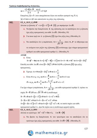 Τράπεζα διαβαθμισμένης δυσκολίας.
127
 4 4 4 2
ω 3 ή 1
2 1 2
   
  

Επομένως x 3 ( που απορρίπτεται λόγω του πεδίου ορισμού της f ) ή
x 1 x 1    που αποτελούν τις ρίζες της εξίσωσης.
182. GI_A_ALG_4_4548
Δίνεται η εξίσωση  2 2
x x λ λ 0     1 , με παράμετρο λ  .
α. Να βρείτε την διακρίνουσα Δ της εξίσωσης και να αποδείξετε ότι η εξίσωση
έχει ρίζες πραγματικές για κάθε λ  . (Μονάδες 10)
β. Για ποια τιμή του λ η εξίσωση  1 έχει δυο ρίζες ίσες; (Μονάδες 6)
γ. Να αποδείξετε ότι η παράσταση
1
A
S P


, όπου S , P το άθροισμα και
το γινόμενο των ριζών της εξίσωσης  1 αντίστοιχα, έχει νόημα πραγματικού
αριθμού για κάθε πραγματικό αριθμό λ . (Μονάδες 9)
ΛΥΣΗ
α. Είναι
     
2 22 2 2
Δ β 4αγ Δ 1 4 λ λ Δ 1 4λ 4λ Δ 1 2λ             
Επειδή για κάθε λ  είναι  
2
1 2λ 0 Δ 0    η εξίσωση  1 έχει ρίζες
πραγματικές.
β. Έχουμε  
2 1
Δ 0 1 2λ 0 λ
2
      .
γ. Είναι 1 2
β 1
S x x S S S 1
a 1

          και
2
2
1 2
γ λ λ
P x x P P P λ λ
a 1

        .
Για έχει νόημα η παράσταση
1
A
S P


, για κάθε πραγματικό αριθμό λ πρέπει να
ισχύει S P 0  και S P 0  ή ισοδύναμα:
 
x2
2 2
2 2 2
S P 0 1 λ λ 0 1 λ λ 0
2 2λ 2λ 0 1 1 2λ λ λ 0
          
         
   
22 2 2
1 1 2λ λ λ 0 1 1 λ λ 0          , το οποίο ισχύει για κάθε
πραγματικό αριθμό λ , άρα θα ισχύει και η ισοδύναμη αρχική σχέση.
183. GI_A_ALG_4_4551
Δίνεται το τριώνυμο:  2 2
λx λ 1 x λ, λ( ) 0    
α. Να βρείτε τη διακρίνουσα Δ του τριωνύμου και να αποδείξετε ότι το
τριώνυμο έχει ρίζες πραγματικές για κάθε  λ 0  . (Μονάδες 8)
 