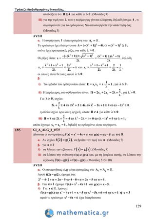 Τράπεζα διαβαθμισμένης δυσκολίας.
129
αποδείξετε ότι Π 4 για κάθε λ 0 . (Μονάδες 8)
iii) για την τιμή του λ που η περίμετρος γίνεται ελάχιστη, δηλαδή ίση με 4 , τι
συμπεραίνετε για το ορθογώνιο; Να αιτιολογήσετε την απάντησή σας.
(Μονάδες 3)
ΛΥΣΗ
α. Η συνάρτηση f είναι ορισμένη στο fA  .
Το τριώνυμο έχει διακρίνουσα 2 2 2 2
Δ = [ (λ +1)] 4λ λ (λ 1) 0      ,
οπότε έχει πραγματικές ρίζες για κάθε λ > 0.
Οι ρίζες είναι:
2 2 2 2 2
[ (λ +1)] (λ 1) (λ +1) (λ 1)
x = =
2λ 2λ
     
, δηλαδή
2 2 2
1
λ +1 λ 1 2λ
x = = λ
2λ 2λ
 
 και
2 2
2
λ +1 λ 1 2 1
x = =
2λ 2λ λ
 
 ,
οι οποίες είναι θετικές, αφού λ 0 .
β.
i) Το εμβαδό του ορθογωνίου είναι: 1 2
1
E = x x = λ 1
λ
  , για λ 0 .
ii) Η περίμετρος του ορθογωνίου είναι: 1 2
2
Π = 2x + 2x = 2λ
λ
 , για λ 0 .
Για λ 0 , ισχύει:
2 2 22
2λ 4 2λ 2 4λ λ 2λ 1 0 (λ 1) 0
λ
            ,
η οποία ισχύει άρα και η αρχική, οπότε Π 4 για κάθε λ 0 .
iii) 2 22
Π 4 2λ 4 λ 2λ +1 0 (λ 1) 0 λ 1
λ
            ,
οπότε έχουμε 1 2x = x = 1 , δηλαδή το ορθογώνιο είναι τετράγωνο.
185. GI_A_ALG_4_4575
Δίνονται οι συναρτήσεις: 2
f(x) x 4x α   και g(x) αx 5  με α
α. Αν ισχύει    f 2 g 2 , να βρείτε την τιμή του α . (Μονάδες 7)
β. για α 1
i) να λύσετε την εξίσωση:    f x g x . (Μονάδες 8)
ii) να λύσετε την ανίσωση:f(x) g(x) και, με τη βοήθεια αυτής, να λύσετε την
εξίσωση f(x) g(x) f(x) g(x)   . (Μονάδες 5+5=10)
ΛΥΣΗ
α. Οι συναρτήσεις f,g είναι ορισμένες στο f gA A  .
Αφού f(2) = g(2), έχουμε ότι:
2
2 4 2 α 2α 5 4 8 α 2α 5 α 1            .
β. Για α 1 έχουμε 2
f(x) x 4x +1 - και g(x) = x 5- .
i) Για x , έχουμε:
2 2
f(x) g(x) x 4x 1 x 5 x 5x 6 0 x 1 ή x 3            
αφού το τριώνυμο 2
x 5x + 6- έχει διακρίνουσα
 
