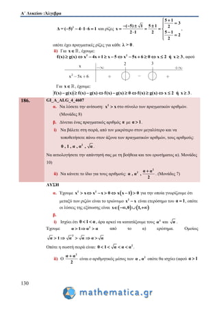 Α΄ Λυκείου :Άλγεβρα
130
2
Δ = ( 5) 4 1 6 1     και ρίζες
5 1
3
( 5) 1 5 1 2
x
2 1 2 5 1
2
2

    
   
  

,
οπότε έχει πραγματικές ρίζες για κάθε λ > 0.
ii) Για x , έχουμε:
2 2
f(x) g(x) x 4x 1 x 5 x 5x 6 0 x 2 ή x 3             , αφού
Για x , έχουμε:
f(x) g(x) f(x) g(x) f(x) g(x) 0 f(x) g(x) x 2 ή x 3           .
186. GI_A_ALG_4_4607
α. Να λύσετε την ανίσωση: 2
x x στο σύνολο των πραγματικών αριθμών.
(Μονάδες 8)
β. Δίνεται ένας πραγματικός αριθμός α με α 1 .
i) Να βάλετε στη σειρά, από τον μικρότερο στον μεγαλύτερο και να
τοποθετήσετε πάνω στον άξονα των πραγματικών αριθμών, τους αριθμούς:
2
0 , 1 , α , α , α .
Να αιτιολογήσετε την απάντησή σας με τη βοήθεια και του ερωτήματος α). Mονάδες
10)
ii) Να κάνετε το ίδιο για τους αριθμούς:
2
2 α α
α , α ,
2

. (Mονάδες 7)
ΛΥΣΗ
α. Έχουμε  2 2
x x x x 0 x x 1 0       για την οποία γνωρίζουμε ότι
μεταξύ των ριζών είναι το τριώνυμο 2
x x είναι ετερόσημο του α 1 , οπότε
οι λύσεις της εξίσωσης είναι    x ,0 1,   
β.
i) Ισχύει ότι 0 1 α  , άρα αρκεί να κατατάξουμε τους 2
α και α .
Έχουμε 2
α 1 α α   από το α) ερώτημα. Ομοίως
2
α 1 α α α α    
Οπότε η σωστή σειρά είναι: 2
0 1 α α α    .
ii) Ο
2
α α
2

είναι ο αριθμητικός μέσος των 2
α , α οπότε θα ισχύει (αφού α 1
2
2
x 5x 6
3
x
 