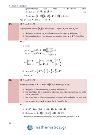 Α΄ Λυκείου :Άλγεβρα
10
χρησιμοποιούμε τον τύπο 2
x Sx P 0   όπου
1 2S x x 2 3 2 3 4       και
    
2
2
1 2P x x 2 3 2 3 2 3 4 3 1         
Άρα 2 2
x Sx P 0 x 4x 1 0       .
17. GI_A_ALG_2_495
Σε γεωμετρική πρόοδο  να με θετικό λόγο λ , ισχύει: 3α 1 και 5α 4
α. Να βρείτε το λόγο λ της προόδου και τον πρώτο όρο της. (Μονάδες 13)
β. Να αποδείξετε ότι ο ν -οστός όρος της προόδου είναι: ν 3
να 2 
 . (Μονάδες
12)
ΛΥΣΗ
α. Είναι,
 
 
 
 
42
2 11
13 2
14
5 1 2
1
α λ
α λ 1 1 4α 1
α λ
α 4 α λ 4 2
α λ 1

   
   
    
 2
2 2
1 1
λ 2 λ 0λ 4
α λ 1 α 2 1
    
  
     1
λ 2
1
α
4


 

β.
ν ν ν
ν 1 ν 1 ν 3
ν 1 3
1 1 2 2 2
α α λ 2 2
4 4 2 8 2
  
       
Άρα ν 3
να 2 

18. GI_A_ALG_2_496
Δίνεται η εξίσωση  2
x 2λx 4 λ 1 0    με παράμετρο λ  .
α. Να βρείτε τη διακρίνουσα της εξίσωσης. (Μονάδες 8)
β. Να αποδείξετε ότι η παραπάνω εξίσωση έχει ρίζες πραγματικές για κάθε
λ  . (Μονάδες 8)
γ. Αν 1 2x ,x είναι οι ρίζες της παραπάνω εξίσωσης, τότε να βρείτε για ποια τιμή
του λ ισχύει:  
2
1 2 1 2xx x x 5 0   . (Μονάδες 9)
ΛΥΣΗ
α.    
22 2
Δ β 4αγ 2λ 4 4 λ 1 4λ 16λ 16        
β. Βλέπουμε ότι    
22
Δ 4 λ 2λ 1 4 λ 1 0     
Επομένως η παραπάνω εξίσωση έχει ρίζες πραγματικές για κάθε λ  .
 