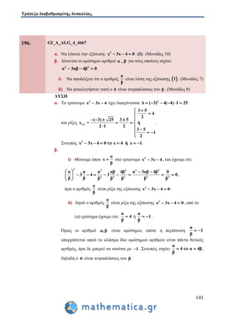 Τράπεζα διαβαθμισμένης δυσκολίας.
141
196. GI_A_ALG_4_4667
α. Να λύσετε την εξίσωση: 2
x 3x 4 0 (1)   . (Μονάδες 10)
β. Δίνονται οι ομόσημοι αριθμοί α , β για τους οποίους ισχύει:
2 2
α 3αβ 4β 0   .
i) Να αποδείξετε ότι ο αριθμός
α
β
είναι λύση της εξίσωσης  1 . (Μονάδες 7)
ii) Να αιτιολογήσετε γιατί ο α είναι τετραπλάσιος του β . (Μονάδες 8)
ΛΥΣΗ
α. Το τριώνυμο 2
x 3x 4  έχει διακρίνουσα 2
Δ ( 3) 4( 4) 1 25     
και ρίζες 1,2
3 5
4
2
( 3) 25 3 5
x = ή
2 1 2
3 5
1
2


   
  
  
  

.
Συνεπώς 2
x 3x 4 0 x 4 ή x 1       .
β.
i) Θέτουμε όπου
α
x
β
 στο τριώνυμο 2
x 3x 4  , και έχουμε ότι:
2 2 2 2 2
2 2 2 2 2
α α α αβ 4β α 3αβ 4β 0
3 4 3 0
β β β β β β β
   
        
 
,
άρα ο αριθμός
α
β
είναι ρίζα της εξίσωσης 2
x 3x 4 0   .
ii) Αφού ο αριθμός
α
β
είναι ρίζα της εξίσωσης 2
x 3x 4 0   , από το
(α) ερώτημα έχουμε ότι:
α
4
β
 ή
α
1
β
  .
Όμως οι αριθμοί α,β είναι ομόσημοι, οπότε η περίπτωση
α
1
β
 
απορρίπτεται αφού το κλάσμα δύο ομόσημων αριθμών είναι πάντα θετικός
αριθμός, άρα δε μπορεί να ισούται με 1 . Συνεπώς ισχύει
α
4 α 4β
β
   ,
δηλαδή ο α είναι τετραπλάσιος του β .
 