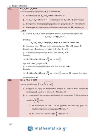 Α΄ Λυκείου :Άλγεβρα
142
197. GI_A_ALG_4_4671
Δίνεται η αριθμητική πρόοδος ν(α ) με διαφορά ω.
α. Να αποδείξετε ότι 20 10α α 10ω  . (Μονάδες 6)
β. Αν 20 10α α 30  και 1α 1 , να αποδείξετε ότι να 3ν 2  . (Μονάδες 6)
γ. Ποιος είναι ο πρώτος όρος της προόδου που ξεπερνάει το 30 ; (Μονάδες 7)
δ. Πόσοι όροι της παραπάνω προόδου είναι μικρότεροι του 60 ; (Μονάδες 6)
ΛΥΣΗ
α. Αφού η *
να ,ν  είναι αριθμητική πρόοδος με διαφορά ω, έχουμε ότι:
*
ν 1α = α (ν 1)ω,ν - .
Συνεπώς:
20 10 1 1 1 1α α = (α 19ω) (α 9ω) α 19ω α 9ω = 10ω     - - .
β. Αφού 20 10α α = 30- , από το (α) ερώτημα έχουμε: 10ω 30 ω 3   .
Επιπλέον 1α = 1, οπότε *
να = 1 (ν 1) 3 = 3ν 2,ν  - - .
γ. Αναζητούμε τον μικρότερο *
ν  έτσι ώστε να 30 .
Συνεπώς:
32 2
3ν 2 > 30 3ν > 32 ν > ν > 10 +
3 3
  - ,
άρα ο 11ος
όρος ξεπερνά το 30 .
δ. Αναζητούμε τον μεγαλύτερο *
ν  έτσι ώστε να 60 .
Συνεπώς:
62 2
3ν 2 < 60 3ν < 62 ν < ν < 20 +
3 3
  - , άρα οι 20 πρώτοι όροι είναι
μικρότεροι του 60 .
198. GI_A_ALG_4_4679
Δίνεται η συνάρτηση: 2 α
f(x) x x
4
  
α. Να βρείτε τις τιμές του πραγματικού αριθμού α, ώστε το πεδίο ορισμού της
συνάρτησης f να είναι το σύνολο . (Μονάδες 10)
β. Αν είναι γνωστό ότι η γραφική παράσταση της συνάρτησης f διέρχεται από το
σημείο
1
A 0,
2
 
 
 
, τότε:
i) Να αποδείξετε ότι α 1 και να γράψετε τον τύπο της χωρίς το
σύμβολο της τετραγωνικής ρίζας. (Μονάδες 7)
ii) Να λύσετε την εξίσωση
1
f(x)
2
 . (Μονάδες 8)
 