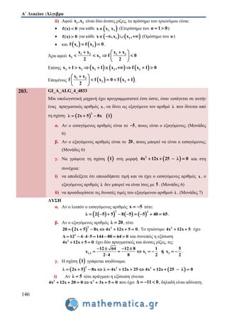 Α΄ Λυκείου :Άλγεβρα
146
ii) Αφού 1 2x ,x είναι δύο άνισες ρίζες, το πρόσημο του τριωνύμου είναι:
 f(x) 0 για κάθε  1, 2x x x (Ετερόσημο του α 1 0  )
 f(x) 0 για κάθε    1 2x ,x x ,    (Ομόσημο του α)
 και    1 2f x f x 0  .
Άρα αφού
1 2 1 2
1 2
x x x x
x x f 0
2 2
  
    
 
Επίσης      2 2 2 2 2x 1 x x 1 x , f x 1 0        
Επομένως    1 2
2 2
x x
f f x 0 f x 1
2
 
    
 
.
203. GI_A_ALG_4_4833
Μία υπολογιστική μηχανή έχει προγραμματιστεί έτσι ώστε, όταν εισάγεται σε αυτήν
ένας πραγματικός αριθμός x , να δίνει ως εξαγόμενο τον αριθμό λ που δίνεται από
τη σχέση:    
2
λ 2x 5 8x 1  
α. Αν ο εισαγόμενος αριθμός είναι το 5 , ποιος είναι ο εξαγόμενος; (Μονάδες
6)
β. Αν ο εξαγόμενος αριθμός είναι το 20 , ποιος μπορεί να είναι ο εισαγόμενος;
(Μονάδες 6)
γ. Να γράψετε τη σχέση  1 στη μορφή  2
4x 12x 25 λ 0    και στη
συνέχεια:
i) να αποδείξετε ότι οποιαδήποτε τιμή και να έχει ο εισαγόμενος αριθμός x , ο
εξαγόμενος αριθμός λ δεν μπορεί να είναι ίσος με 5 . (Μονάδες 6)
ii) να προσδιορίσετε τις δυνατές τιμές του εξαγόμενου αριθμού λ . (Μονάδες 7)
ΛΥΣΗ
α. Αν ο λοιπόν ο εισαγόμενος αριθμός x 5  τότε:
      
2 2
λ 2 5 5 8 5 5 40 65         .
β. Αν ο εξαγόμενος αριθμός λ 20 , τότε
 
2 2
20 2x 5 8x 4x 12x 5 0       . Tο τριώνυμο 2
4x 12x 5  έχει
2
Δ 12 4 4 5 144 80 64 0        και συνεπώς η εξίσωση
2
4x 12x 5 0   έχει δύο πραγματικές και άνισες ρίζες, τις:
1,2 1 2
12 64 12 8 1 5
x x ή x
2 4 8 2 2
   
      

.
γ. Η σχέση  1 γράφεται ισοδύναμα:
   
2 2 2
λ 2x 5 8x λ 4x 12x 25 4x 12x 25 λ 0           
i) Αν λ 5 τότε πράγματι η εξίσωση γίνεται
2 2
4x 12x 0 x2 3x 5 00       που έχει Δ 11 0   , δηλαδή είναι αδύνατη.
 