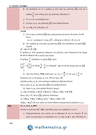 Α΄ Λυκείου :Άλγεβρα
148
β. Να αποδείξετε ότι αν ο αριθμός ρ είναι ρίζα της εξίσωσης  1 , τότε και ο
αριθμός
1
ρ
είναι επίσης ρίζα της εξίσωσης. (Μονάδες 5)
γ. Για λ 2 , να αποδείξετε ότι:
i) Οι ρίζες 1 2x ,x της εξίσωσης  1 είναι αριθμοί θετικοί.
ii) 1 2x 4x 4  . (Μονάδες 12)
ΛΥΣΗ
α. Για να έχει η εξίσωση  1 ρίζες πραγματικές και άνισες, θα πρέπει Δ 0 .
Είναι:
2 2 2
Δ λ 4 0 λ 4 λ 4 λ 2         λ 2   ή λ 2 .
β. Αν ο αριθμός ρ είναι ρίζα της εξίσωσης  1 , τότε επαληθεύει τη σχέση  1 ,
δηλαδή
2
ρ – λρ 1 0  .  2
Ο αριθμός ρ είναι προφανώς διάφορος του μηδενός, γιατί διαφορετικά θα είχαμε
0 0 1 0 1 0     το οποίο είναι άτοπο.
Ο αριθμός
1
ρ
επαληθεύει τη σχέση  1 , αφού:
2
2
2
1 1 1 λ
– λ 1 0 1 0 ρ – λρ 1 0
ρ ρ ρρ
   
           
   
που ισχύει από την  2
γ.
i) Από τους τύπους Vieta παίρνουμε: 1 2
β
x x λ
α
    και 1 2
γ
x x 1
α
 
Επομένως για λ 2 έχουμε 1 2x x 0  και 1 2x x 0 .
Δηλαδή οι ρίζες 1 2x ,x είναι ομόσημοι αριθμοί με άθροισμα θετικό.
Άρα οι ρίζες 1 2x ,x της εξίσωσης  1 είναι αριθμοί θετικοί
ii) Αφού 1 2x ,x είναι αριθμοί θετικοί, έχουμε:
 
2 2 2
1 2 1 2 1 1 2 2x 4x 4 x 4x 16 x 8x x 16x 16          3
Όμως 1 2x x 1 , άρα η  3 γράφεται ισοδύναμα
2 2 2 2
1 1 2 2 1 2 1 1 2 2x 8x x 16x 16x x x 8x x 16x 0      
 
2
1 2x 4x 0   , που ισχύει για οποιουσδήποτε πραγματικούς αριθμούς 1 2x ,x .
206. GI_A_ALG_4_4853
Δίνεται το τριώνυμο 2
αx βx γ,α 0   ,με ρίζες τους αριθμούς 1 και 2 .
α. Χρησιμοποιώντας τους τύπους για το άθροισμα S και το γινόμενο P των
ριζών του τριωνύμου, να αποδείξετε ότι: γ 2α και β 3α  . (Μονάδες 9)
 