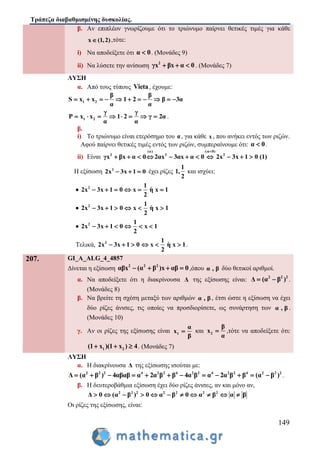 Τράπεζα διαβαθμισμένης δυσκολίας.
149
β. Αν επιπλέον γνωρίζουμε ότι το τριώνυμο παίρνει θετικές τιμές για κάθε
x (1,2) ,τότε:
i) Να αποδείξετε ότι α 0 . (Μονάδες 9)
ii) Να λύσετε την ανίσωση 2
γx βx α 0   . (Μονάδες 7)
ΛΥΣΗ
α. Από τους τύπους Vieta, έχουμε:
1 2
β β
S x x 1 2 β 3α
α α
          
1 2
γ γ
P x x 1 2 γ 2α
α α
        .
β.
i) Το τριώνυμο είναι ετερόσημο του α, για κάθε x , που ανήκει εντός των ριζών.
Αφού παίρνει θετικές τιμές εντός των ριζών, συμπεραίνουμε ότι: α 0 .
ii) Είναι
(α) (:α 0)
2 2 2
γx βx α 0 2αx 3αx α 0 2x 3x 1 0 (1)

          
Η εξίσωση 2
2x 3x 1 0   έχει ρίζες
1
1,
2
και ισχύει:
 2 1
2x 3x 1 0 x η x 1
2
     
 2 1
2x 3x 1 0 x η x 1
2
     
 2 1
2x 3x 1 0 x 1
2
     
Τελικά, 2 1
2x 3x 1 0 x η x 1
2
      .
207. GI_A_ALG_4_4857
Δίνεται η εξίσωση 2 2 2
αβx (α β )x αβ 0    ,όπου α , β δύο θετικοί αριθμοί.
α. Να αποδείξετε ότι η διακρίνουσα Δ της εξίσωσης είναι: 2 2 2
Δ (α β )  .
(Μονάδες 8)
β. Να βρείτε τη σχέση μεταξύ των αριθμών α , β , έτσι ώστε η εξίσωση να έχει
δύο ρίζες άνισες, τις οποίες να προσδιορίσετε, ως συνάρτηση των α , β .
(Μονάδες 10)
γ. Αν οι ρίζες της εξίσωσης είναι 1
α
x
β
 και 2
β
x
α
 ,τότε να αποδείξετε ότι:
1 2(1 x )(1 x ) 4   . (Μονάδες 7)
ΛΥΣΗ
α. Η διακρίνουσα Δ της εξίσωσης ισούται με:
2 2 2 4 2 2 4 2 2 4 2 2 4 2 2 2
Δ (α β ) 4αβαβ α 2α β β 4α β α 2α β β (α β )            .
β. Η δευτεροβάθμια εξίσωση έχει δύο ρίζες άνισες, αν και μόνο αν,
2 2 2 2 2 2 2
Δ 0 (α β ) 0 α β 0 α β α β          
Οι ρίζες της εξίσωσης, είναι:
 