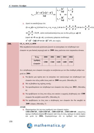 Α΄ Λυκείου :Άλγεβρα
150
   
2
1 1
2 2 2 2
1,2
2
22
2α α
x x
2αβ β
α β α β
x η η
2αβ
β2β
xx
α2αβ
 
  
     
   
 
  
 
γ. Αρκεί να αποδείξουμε ότι:
1 2 1 2 1 2
α β α β α β
(1 x )(1 x ) 4 1 x x x x 4 1 4 1 1
β α β α β α
                  
α β
2 0
β α
    , οπότε πολλαπλασιάζοντας και τα δύο μέλη με αβ>0
(αφού α 0 και β 0 ), η ανίσωση γράφεται ισοδύναμα:
2 2 2
α β 2αβ 0 (α β) 0      , που ισχύει.
208. GI_A_ALG_4_4858
Μία περιβαλλοντολογική οργάνωση ξεκινά να καταγράφει τον πληθυσμό των
ελαφιών σε μια δασική περιοχή από το 2000 όπως φαίνεται στον παρακάτω πίνακα.
Έτος 2000 2001 2002 2003 2004
Αριθμός
ελαφιών
1300 1360 1420 1480 1540
Αν ο πληθυσμός των ελαφιών συνεχίζει να αυξάνεται με τον ίδιο σταθερό ρυθμό και
μετά το 2004:
α. Να βρείτε μια σχέση που να επιτρέπει τον υπολογισμό του πληθυσμού των
ελαφιών στο τέλος κάθε έτους από το 2000 και μετά. (Μονάδες 6)
β. Με τη βοήθεια της σχέσης αυτής:
i) Να προσδιορίσετε τον πληθυσμό των ελαφιών στο τέλος του 2012. (Μονάδες
6)
ii) Να προβλέψετε το έτος στο τέλος του οποίου ο αρχικός πληθυσμός των 1300
ελαφιών θα αυξηθεί κατά 60%. (Μονάδες 6)
iii) Να προβλέψετε το έτος που ο πληθυσμός των ελαφιών δεν θα υπερβεί τα
2600 ελάφια. (Μονάδες 7)
ΛΥΣΗ
α. Παρατηρούμε ότι για τους αριθμούς των ελαφιών ισχύει:
1360-1300=60 , 1420-1360=60 , 1480-1420=60 , 1540-1480=60 , επομένως
έχουμε σταθερή αύξηση 60 ελαφιών από έτος σε έτος, πράγμα το οποίο ισχύει
και μετά το 2004. Συμπεραίνουμε ότι οι αριθμοί των ελαφιών
 