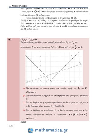 Α΄ Λυκείου :Άλγεβρα
154
f(x) g(x) 12 0,5x 12 0,6x 0,5x 0,6x 12 12 0,1x 0 x 0             
, άτοπο, αφού  x 0,30 , Οπότε δεν μπορεί ο κάτοικός της πόλης A να κατανάλωσε
λιγότερα ή ίσα από 30 κυβικά νερού.
 Έστω ότι κατανάλωσε x κυβικά νερού σε ένα χρόνο με x 30 .
Επειδή ο κάτοικος της πόλης A πλήρωσε μεγαλύτερο λογαριασμό, θα ισχύει
f(x) g(x) 0,7x 6 12 0,6x 0,7x 0,6x 12 6 0,1x 6 x 60             .
Οπότε καθένας από τους κατοίκους των πόλεων A και B κατανάλωσε περισσότερα
από 60 κυβικά νερού.
212. GI_A_ALG_4_4886
Στο παρακάτω σχήμα, δίνονται οι γραφικές παραστάσεις fC και gC των
συναρτήσεων f και g αντίστοιχα, με f(x) x 2  και
1 2
g(x) x
3 3
  , x .
α. Να εκτιμήσετε τις συντεταγμένες των σημείων τομής των fC και gC .
(Μονάδες 6)
β. Να επιβεβαιώσετε αλγεβρικά την απάντησή σας στο ερώτημα α). (Μονάδες
8)
γ. Με την βοήθεια των γραφικών παραστάσεων, να βρείτε για ποιες τιμές του x
η fC βρίσκεται πάνω από την gC . (Μονάδες 6)
δ. Με την βοήθεια του ερωτήματος γ), να βρείτε για ποιες τιμές του x έχει
νόημα πραγματικού αριθμού η παράσταση  K 3 2 x x 2    .
(Μονάδες 5)
ΛΥΣΗ
 