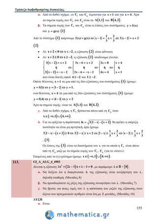 Τράπεζα διαβαθμισμένης δυσκολίας.
155
α. Από το δοθέν σχήμα , οι fC και gC τέμνονται για x 1 και για x 4 . Άρα
τα σημεία τομής των fC και gC είναι τα  A 1,1 και  B 4,2 .
β. Τα σημεία τομής των fC και gC είναι οι λύσεις του συστήματος: y f(x)
και y g(x)  1
Από το σύστημα  1 παίρνουμε
1 2
f(x) g(x) x 2 x 3 x 2 x 2
3 3
        
 2 .
 Αν x 2 0 x 2     , η εξίσωση  2 είναι αδύνατη
 Αν x 2 0 x 2     , η εξίσωση  2 ισοδύναμα γίνεται:
 
 
3 x 2 x 2 3x 6 x 2 2x 8 x 4
ή ή ή ή
3 x 2 x 2 3x 6 x 2 4x 4 x 1
          
   
     
              
που είναι δεκτές αφού 4 2  και 1 2  .
Οπότε θέτοντας x 1 σε μια από τις δύο εξισώσεις του συστήματος  1 έχουμε:
y f(1) y 1 2 y 1      ,
ενώ θέτοντας x 4 σε μια από τις δύο εξισώσεις του συστήματος  1 έχουμε:
y f(4) y 4 2 y 2     
Άρα τα σημεία τομής είναι τα  A 1,1 και  B 4,2 .
γ. Από το δοθέν σχήμα, η fC βρίσκεται πάνω από τη gC όταν
   x ,1 4,    .
δ. Για να ορίζεται η παράσταση  K 3 2 x x 2    θα πρέπει η υπόριζη
ποσότητα να είναι μη αρνητική, άρα έχουμε
 
1 2 1 2
3 2 x x 2 0 3 2 x x 2 2 x x x 2 x
3 3 3 3
               
,  3 .
Οι λύσεις της  3 είναι τα διαστήματα του x για τα οποία η fC είναι πάνω
από τη gC μαζί με τα σημεία τομής των fC , gC (για το «ίσον»).
Επομένως από το (γ) ερώτημα έχουμε    x ,1 4,    .
213. GI_A_ALG_4_4903
Δίνεται η εξίσωση  2
λx 2λ 1 x λ 1 0     , με παράμετρο  λ 0  .
α. Να δείξετε ότι η διακρίνουσα Δ της εξίσωσης είναι ανεξάρτητη του λ ,
δηλαδή σταθερή. (Μονάδες 8)
β. Να προσδιορίσετε τις ρίζες της εξίσωσης συναρτήσει του λ . (Μονάδες 7)
γ. Να βρείτε για ποιες τιμές του λ η απόσταση των ριζών της εξίσωσης στον
άξονα των πραγματικών αριθμών είναι ίση με 2 μονάδες. (Μονάδες 10)
ΛΥΣΗ
α. Είναι:
 