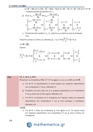 Α΄ Λυκείου :Άλγεβρα
156
   
22 2 2
Δ β 4αγ Δ 2λ 1 4λ λ 1 Δ 4λ 4λ 1 4λ 4λ Δ 1 0               
, σταθερή (δηλαδή ανεξάρτητη του λ .
β. Είναι 1,2 1,2
β Δ 2λ 1 1
x x
2α 2λ
    
   
 
1 1
1 1
2 2 22
2λ 1 1 2λ
x x
x 1 x 12λ 2λ
ή ή ή ή
2λ 1 1 2λ 2 1 λ2 1 λ
x x xx
2λ 2λ λ2λ
     
       
  
      
             
  
γ. Η απόσταση δύο αριθμών 1x , 2x ορίζεται ως η απόλυτη τιμή της διαφοράς
τους.
Επομένως ζητάμε τις λύσεις τις εξίσωσης 2 1
1 λ
x x 2 1 2
λ

     με
 λ 0  .
Έχουμε
1 λ 11 2 λ
1 λ λ 2λ 1 2λλ 2
1 λ
1 2 ή ή ή
λ
1 λ 1 λ λ 2λ 1 2λ 1
1 2 λ
λ 2
             
        
               

.
214. GI_A_ALG_4_4912
Θεωρούμε τις συναρτήσεις 2
f(x) x 1  και g(x) x α  , με x και α .
α. Για α 1 , να προσδιορίσετε τα κοινά σημεία των γραφικών παραστάσεων
των συναρτήσεων f και g . (Μονάδες 5)
β. Να βρείτε για ποιες τιμές του α οι γραφικές παραστάσεις των συναρτήσεων
f και g τέμνονται σε δύο σημεία. (Μονάδες 10)
γ. Για α 1 , να εξετάσετε αν οι τετμημένες των σημείων τομής των γραφικών
παραστάσεων των συναρτήσεων f και g είναι ομόσημες ή ετερόσημες.
(Μονάδες 10)
ΛΥΣΗ
α. Για α 1 , ο τύπος της συνάρτησης g είναι g(x) x 1  . Τα σημεία τομής
των γραφικών παραστάσεων των συναρτήσεων f και g είναι οι λύσεις του
συστήματος:
 