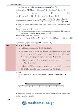 Α΄ Λυκείου :Άλγεβρα
158
i) Είναι ω 2κ 1   1 και 2
2 1ω α α ω κ 2      2 .
Από τις σχέσεις  1 , 2 με κ 1 έχουμε 2 2
κ 2 2κ 1 κ 2κ 3 0       .
Το τριώνυμο  1 έχει:
   
22
Δ β 4αγ Δ 2 4 1 3 Δ 4 12 Δ 16 0              
Άρα έχει δύο ρίζες άνισες, τις
  1
1,2
2
2 16 κ 3β Δ 2 4
κ
κ 12α 2 1 2
     
    
  
Η τιμή 1κ 3 είναι δεκτή, αφού 3 1 , ενώ η τιμή 2κ 1  , απορρίπτεται αφού
1 1  .
Για κ 3 είναι ω 2 3 1 ω 7     .
ii) Για να βρούμε αν υπάρχει όρος της προόδου που είναι ίσος με 1017, αρκεί να
εξετάσουμε αν υπάρχει *
v  ώστε vα 1017 .
Οπότε για κ 3 και ω 7 έχουμε:
     v 1α α v 1 ω 1017 2 7 v 1 7 v 1 1015 v 1 145 v 146              
.
Άρα υπάρχει όρος που είναι ίσος με 1017 και είναι ο 146α .
216. GI_A_ALG_4_4946
α. Να λύσετε την ανίσωση x 3 5  . (Μονάδες 7)
β. Να απεικονίσετε το σύνολο των λύσεων της ανίσωσης αυτής πάνω στον
άξονα των πραγματικών αριθμών και να ερμηνεύσετε το αποτέλεσμα, με
βάση τη γεωμετρική σημασία της παράστασης x 3 . (Μονάδες 5)
γ. Να βρείτε όλους τους ακέραιους αριθμούς x που ικανοποιούν την ανίσωση
x 3 5  . (Μονάδες 5)
δ. Να βρείτε το πλήθος των ακέραιων αριθμών x που ικανοποιούν την ανίσωση
x 3 5  . Να αιτιολογήσετε την απάντηση σας. (Μονάδες 8)
ΛΥΣΗ
α. x 3 5 5 x 3 5 5 3 x 3 3 5 3 2 x 8                  
β.
Η γεωμετρική ερμηνεία της παράστασης x 3 είναι η απόσταση του πραγματικού
αριθμού x από τον αριθμό 3 .
 
