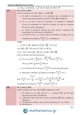 Τράπεζα διαβαθμισμένης δυσκολίας.
161
 
22 2
1 1 2 2 1 2x 2x x x 0 x x 0      , που ισχύει για κάθε λ 0 .
219. GI_A_ALG_4_4962
Δίνεται το τριώνυμο  2 2
λx λ 1 x λ   ,  λ 0  .
α. Να βρείτε τη διακρίνουσα Δ του τριωνύμου και να αποδείξετε ότι το
τριώνυμο έχει ρίζες πραγματικές για κάθε  λ 0  . (Μονάδες 8)
β. Αν 1x , 2x είναι οι ρίζες του τριωνύμου, να εκφράσετε το άθροισμα
1 2S x x  συναρτήσει του λ 0 και να βρείτε την τιμή του γινομένου
1 2P x x των ριζών. (Μονάδες 5)
γ. Αν λ 0 , το παραπάνω τριώνυμο έχει ρίζες θετικές ή αρνητικές; Να
αιτιολογήσετε την απάντηση σας. (Μονάδες 6)
δ. Αν 0 λ 1  και 1x , 2x είναι οι ρίζες του παραπάνω τριωνύμου, τότε να
συγκρίνεται τους αριθμούς 1 2x x
2

και 1 . (Μονάδες 6)
ΛΥΣΗ
α. Είναι  
2
2 2
Δ β 4αγ Δ λ 1 4 λ λ           
 
2
2 2 4 2 2
Δ λ 1 4λ Δ λ 2λ 1 4λ         
 
2
4 2 2
Δ λ 2λ 1 Δ λ 1 0       , για κάθε  λ 0  ,
οπότε το τριώνυμο έχει ρίζες πραγματικές.
β.
 2 2
1 2
λ 1β λ 1
S x x S S S
α λ λ
  
          και
1 2
γ λ
P x x P P P 1
a λ
      
γ. Για λ 0 είναι P 1 0  και
2
λ 1
S 0
λ

  , οπότε έχει ρίζες θετικές
δ. Βρίσκουμε το πρόσημο της διαφοράς των αριθμών 1 2x x
2

και 1 .
Είναι
 
2
2
2 2
1 2
λ 1
λ 1x x λ 1 λ 1 2λλ1 1 1 0
2 2 2λ 2λ 2λ

   
        ,
για κάθε 0 λ 1  .Επομένως 1 2 1 2x x x x
1 0 1
2 2
 
    .
220. GI_A_ALG_4_4970
Δίνεται η εξίσωση: 2
2x λx 36 0    1 με παράμετρο λ  .
α. Να δείξετε ότι, για κάθε τιμή του λ , η εξίσωση  1 έχει δύο ρίζες
πραγματικές και άνισες. (Μονάδες 8)
β. Υποθέτουμε τώρα ότι μία από τις ρίζες της εξίσωσης  1 είναι ο αριθμός ρ .
(Μονάδες 7)
i) Να δείξετε ότι ο αριθμός ρ είναι ρίζα της εξίσωσης 2
2x λx 36 0  
ii) Να δείξετε ότι:
 