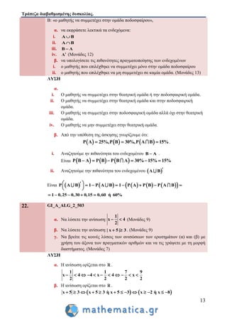 Τράπεζα διαβαθμισμένης δυσκολίας.
13
Β: «ο μαθητής να συμμετέχει στην ομάδα ποδοσφαίρου»,
α. να εκφράσετε λεκτικά τα ενδεχόμενα:
i. Α Β
ii. Α Β
iii. Β Α
iv. Α (Μονάδες 12)
β. να υπολογίσετε τις πιθανότητες πραγματοποίησης των ενδεχομένων
i. ο μαθητής που επιλέχθηκε να συμμετέχει μόνο στην ομάδα ποδοσφαίρου
ii. ο μαθητής που επιλέχθηκε να μη συμμετέχει σε καμία ομάδα. (Μονάδες 13)
ΛΥΣΗ
α.
i. Ο μαθητής να συμμετέχει στην θεατρική ομάδα ή την ποδοσφαιρική ομάδα.
ii. Ο μαθητής να συμμετέχει στην θεατρική ομάδα και στην ποδοσφαιρική
ομάδα.
iii. Ο μαθητής να συμμετέχει στην ποδοσφαιρική ομάδα αλλά όχι στην θεατρική
ομάδα.
iv. Ο μαθητής να μην συμμετέχει στην θεατρική ομάδα.
β. Από την υπόθεση της άσκησης γνωρίζουμε ότι:
     Ρ A 25%,Ρ B 30%,Ρ A B 15%   .
i. Αναζητούμε ην πιθανότητα του ενδεχομένου B A .
Είναι      Ρ B A Ρ B Ρ B A 30% 15% 15%     
ii. Αναζητούμε την πιθανότητα του ενδεχομένου  Α Β 
Είναι           Ρ Α Β 1 Ρ Α Β 1 Ρ A Ρ B Ρ A B         
 
1 0,25 0,30 0,15 0,60 ή 60%    
22. GI_A_ALG_2_503
α. Να λύσετε την ανίσωση:
1
x 4
2
  (Μονάδες 9)
β. Να λύσετε την ανίσωση:| x 5 | 3  . (Μονάδες 9)
γ. Να βρείτε τις κοινές λύσεις των ανισώσεων των ερωτημάτων (α) και (β) με
χρήση του άξονα των πραγματικών αριθμών και να τις γράψετε με τη μορφή
διαστήματος. (Μονάδες 7)
ΛΥΣΗ
α. Η ανίσωση ορίζεται στο .
1 1 7 9
x 4 4 x 4 x
2 2 2 2
          
β. Η ανίσωση ορίζεται στο .
   x 5 3 x 5 3 η x 5 3 x 2 η x 8            
 