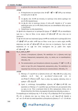Α΄ Λυκείου :Άλγεβρα
166
α , β που δεν είναι και οι δύο ταυτόχρονα 0 . (Μονάδες 8)
ΛΥΣΗ
α. Η διακρίνουσα του τριωνύμου είναι 2 2 2
Δ β β β4 03    με την ισότητα
να ισχύει μόνο αν β 0 .
β.
i) Αν β 0 , τότε Δ 0 και συνεπώς το τριώνυμο είναι πάντα ομόσημο του
α 1 0  , δηλαδή θετικό.
ii) Αν β 0 , τότε το τριώνυμο γίνεται 2 2
0x 0 x  , δηλαδή το 2
x το οποίο
μηδενίζεται μόνο για x 0 (διπλή λύση) και για οποιαδήποτε άλλη τιμή του
x είναι θετικό.
γ. Διακρίνουμε τις εξής περιπτώσεις:
Αν β 0 τότε σύμφωνα με το ερώτημα βi) έχουμε 2 2
x βx+β 0  για οποιαδήποτε
τιμή του x . Άρα αν θέσω x α παίρνω 2 2
αβ βα 0    που είναι και το
ζητούμενο.
Αν β 0 τότε από την εκφώνηση έχουμε α 0 και επειδή από το ερώτημα βii) είναι
2 2
x βx+β 0  για κάθε x 0 άρα αν θέσω x α (για το οποίο ισχύει α 0 ),
παίρνουμε και πάλι 2 2
αβ βα 0    που είναι και το ζητούμενο. Άρα σε κάθε
περίπτωση αν τα α,β δεν είναι ταυτόχρονα ίσα με μηδέν τότε ισχύει
2 2
αβ βα 0    .
226. GI_A_ALG_4_5317
α. Δίνεται η διτετράγωνη εξίσωση. Να αποδείξετε ότι η εξίσωση αυτή έχει
τέσσερις διαφορετικές πραγματικές ρίζες, τις οποίες και να προσδιορίσετε.
(Μονάδες 10).
β. Να κατασκευάσετε μια διτετράγωνη εξίσωση της μορφής 4 2
x βx γ 0   , η
οποία να έχει δύο μόνο διαφορετικές πραγματικές ρίζες. Να αποδείξετε τον
ισχυρισμό σας λύνοντας την εξίσωση που κατασκευάσατε. (Μονάδες 15)
ΛΥΣΗ
α. Θέτουμε 2
x 0ω  και η εξίσωση γίνεται 2
ω 9ω 20 0   με ρίζες τους
αριθμούς 4 , 5 . Άρα αν 2
ω 4 x x 24     ενώ αν
2
5 55 xω x     . Άρα οι ρίζες της αρχικής εξίσωσης είναι οι
αριθμοί , 25 , 5,2 .
β. Αρκεί η αντίστοιχη δευτεροβάθμια εξίσωση 2
ω βω γ 0 (1)   που
προκύπτει αν θέσουμε 2
x 0ω  να έχει μία θετική και μία αρνητική λύση
ως προς το ω. Τότε η αρνητική λύση δε δίνει πραγματικές λύσεις ενώ η
θετική λύση δίνει δύο λύσεις της αρχικής διτετράγωνης εξίσωσης ως προς x .
Για παράδειγμα αν επιλέξουμε 1ω 1  και 2ω 2 με άθροισμα S 1 και γινόμενο
P 2  , η εξίσωση που έχει ως λύσεις είναι η 2
ω Sω P 0   δηλαδή η
2
ω ω 2 0   από την οποία προκύπτει η διτετράγωνη εξίσωση 4 2
x x 2 0   που
 