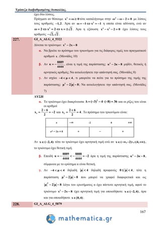 Τράπεζα διαβαθμισμένης δυσκολίας.
167
έχει δύο λύσεις.
Πράγματι αν θέσουμε 2
x 0ω  τότε καταλήγουμε στην 2
ω ω 2 0   με λύσεις
τους αριθμούς 1,2 . Άρα αν 2
ω 1 x 1     η οποία είναι αδύνατη, ενώ αν
2
2 22 xω x     . Άρα η εξίσωση 4 2
x x 2 0   έχει λύσεις τους
αριθμούς 2, 2 .
227. GI_A_ALG_4_5322
Δίνεται το τριώνυμο: 2
x 2x 8 
α. Να βρείτε το πρόσημο του τριωνύμου για τις διάφορες τιμές του πραγματικού
αριθμού x . (Μονάδες 10)
β. Αν
8889
κ
4444
  , είναι η τιμή της παράστασης: 2
κ 2κ 8  μηδέν, θετικός ή
αρνητικός αριθμός; Να αιτιολογήσετε την απάντησή σας. (Μονάδες 8)
γ. Αν ισχύει 4 μ 4   , τι μπορείτε να πείτε για το πρόσημο της τιμής της
παράστασης: 2
μ 2 μ 8  ; Να αιτιολογήσετε την απάντησή σας. (Μονάδες
7)
ΛΥΣΗ
α. Το τριώνυμο έχει διακρίνουσα 2
4 ( 8) 3Δ ( 3) 6     και οι ρίζες του είναι
οι αριθμοί
1
2 6
x 2
2

   και 2
2 6
x 4
2

  . Το πρόσημο του τριωνύμου είναι:
Αν x ( 2,4)  τότε το τριώνυμο έχει αρνητική τιμή ενώ αν ( , 2) (4, )x     ,
το τριώνυμο έχει θετική τιμή.
β. Επειδή
8889 8888
κ 2
4444 4444
      άρα η τιμή της παράστασης 2
κ 2κ 8  ,
σύμφωνα με το ερώτημα α είναι θετική.
γ. Αν 4 μ 4   δηλαδή μ 4 δηλαδή προφανώς 0 μ 4  , τότε η
παράσταση 2
μ 2 μ 8  που μπορεί να γραφεί διαφορετικά και ως
2
μ 2 μ 8  λόγω του ερωτήματος α έχει πάντοτε αρνητική τιμή, αφού το
τριώνυμο 2
x 2x 8  έχει αρνητική τιμή για οποιοδήποτε x ( 2,4)  , άρα
και για οποιοδήποτε x [0,4) .
228. GI_A_ALG_4_5879
 