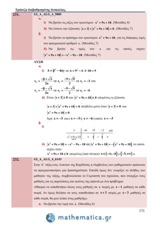 Τράπεζα διαβαθμισμένης δυσκολίας.
171
231. GI_A_ALG_4_5885
α.
i) Να βρείτε τις ρίζες του τριωνύμου: 2
x 9x 18  . (Μονάδες 4)
ii) Να λύσετε την εξίσωση: 2
x 3 x 9x 18 0     . (Μονάδες 7)
β.
i) Να βρείτε το πρόσημο του τριωνύμου 2
x 9x 18  , για τις διάφορες τιμές
του πραγματικού αριθμού x . (Μονάδες 7)
ii) Να βρείτε τις τιμές του x για τις οποίες ισχύει:
2 2
x 9x 18 x 9x 18      . (Μονάδες 7)
ΛΥΣΗ
α.
i) 2
Δ β 4αγ  2
Δ 9 4 1 18 9     
1 1 1
β Δ 9 9
x x x 3
2α 2
   
      και
1 1 1
β Δ 9 9
x x x 6
2α 2
   
     
ii) Είναι x 3 0  και 2
x 9x 18 0   επομένως η εξίσωση
2
x 3 x 9x 18 0     αληθεύει μόνο όταν x 3 0  και
2
x 9x 18 0  
Άρα x 3  και ( x 3  ή x 6  ) οπότε x 3 
β.
i)
ii) 2 2
x 9x 18 x 9x 18        2 2
x 9x 18 x 9x 18      το οποίο
ισχύει όταν
2
x 9x 18 0   επομένως (από πίνακα)    x , 6 3,      x
232. GI_A_ALG_4_6143
Στην Α’ τάξη ενός Λυκείου της Καρδίτσας η σύμβουλος των μαθηματικών πρόκειται
να πραγματοποιήσει μια δραστηριότητα. Επειδή όμως δεν γνωρίζει το πλήθος των
μαθητών της τάξης, συμβουλεύεται το Γυμναστή του σχολείου, που στοιχίζει τους
μαθητές για τις παρελάσεις και εκείνος της απαντά με ένα πρόβλημα:
«Μπορώ να τοποθετήσω όλους τους μαθητές σε x σειρές με x 1 μαθητές σε κάθε
σειρά. Αν όμως θελήσω να τους τοποθετήσω σε x 3 σειρές με x 3 μαθητές σε
κάθε σειρά, θα μου λείπει ένας μαθητής».
α. Να βρείτε την τιμή του x . (Μονάδες 6)
 
