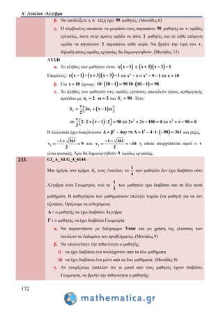 Α΄ Λυκείου :Άλγεβρα
172
β. Να αποδείξετε η Α΄ τάξη έχει 90 μαθητές. (Μονάδες 6)
γ. Η σύμβουλος σκοπεύει να μοιράσει τους παραπάνω 90 μαθητές σε ν ομάδες
εργασίας, ώστε στην πρώτη ομάδα να πάνε 2 μαθητές και σε κάθε επόμενη
ομάδα να πηγαίνουν 2 παραπάνω κάθε φορά. Να βρείτε την τιμή του ν ,
δηλαδή πόσες ομάδες εργασίας θα δημιουργηθούν. (Μονάδες 13)
ΛΥΣΗ
α. Το πλήθος των μαθητών είναι:  x x 1 ή   x 3 x 3 1  
Επομένως:  x x 1 =  x 3 x 3 1   2 2
x x x 9 1 x 10      
β. Για x 10 έχουμε:  10 10 1 90    10 10 1 90  
γ. Το πλήθος των μαθητών στις ομάδες εργασίας αποτελούν όρους αριθμητικής
προόδου με 1α 2 , ω 2 και νS 90 . Τότε:
 ν 1
ν
S 2α ν 1 ω
2
    
  2 2ν
2 2 ν 1 2 90 2ν 2ν 180 0 ν ν 90 0
2
               
Η τελευταία έχει διακρίνουσα 2
Δ β 4αγ   2
Δ 1 4 1 90 361       και ρίζες,
1
1 361
ν 9
2
 
  και 2
1 361
ν 10
2
 
   η οποία απορρίπτεται αφού ο ν
είναι φυσικός. Άρα θα δημιουργηθούν 9 ομάδες εργασίας.
233. GI_A_ALG_4_6144
Μια ημέρα, στο τμήμα 1Α ενός Λυκείου, το
1
4
των μαθητών δεν έχει διαβάσει ούτε
Άλγεβρα ούτε Γεωμετρία, ενώ το
1
3
των μαθητών έχει διαβάσει και τα δύο αυτά
μαθήματα. Η καθηγήτρια των μαθηματικών επιλέγει τυχαία ένα μαθητή για να τον
εξετάσει. Ορίζουμε τα ενδεχόμενα:
Α : ο μαθητής να έχει διαβάσει Άλγεβρα
Γ : ο μαθητής να έχει διαβάσει Γεωμετρία
α. Να παραστήσετε με διάγραμμα Venn και με χρήση της γλώσσας των
συνόλων τα δεδομένα του προβλήματος. (Μονάδες 9)
β. Να υπολογίσετε την πιθανότητα ο μαθητής:
i) να έχει διαβάσει ένα τουλάχιστον από τα δύο μαθήματα
ii) να έχει διαβάσει ένα μόνο από τα δυο μαθήματα. (Μονάδες 8)
γ. Αν γνωρίζουμε επιπλέον ότι οι μισοί από τους μαθητές έχουν διαβάσει
Γεωμετρία, να βρείτε την πιθανότητα ο μαθητής:
 
