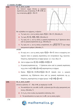 Α΄ Λυκείου :Άλγεβρα
174
234. GI_A_ALG_4_6146
Στο διπλανό σχήμα δίνεται η γραφική
παράσταση μιας συνάρτησης f :  και
της συνάρτησης  g x 2x 2   .
Με τη βοήθεια του σχήματος, να βρείτε:
α. Τις τιμές του x για τις οποίες ισχύει  f x 2x 2   . (Μονάδες 6)
β. Τις τιμές      f 1 , f 0 , f 1 . (Μονάδες 6)
γ. Τις τιμές του x , για τις οποίες η γραφική παράσταση της f βρίσκεται πάνω
από τη γραφική παράσταση της g . (Μονάδες 6)
δ. Τις τιμές του x , για τις οποίες η παράσταση  A f x 2x 2   έχει νόημα
πραγματικού αριθμού. (Μονάδες 7)
ΛΥΣΗ
α. Οι τιμές του x για τις οποίες ισχύει  f x 2x 2   είναι οι τετμημένες των
σημείων όπου οι γραφικές παραστάσεις των συναρτήσεων f,g τέμνονται.
Επομένως, παρατηρώντας το σχήμα έχουμε: x 1,x 0,x 1   
β. Από το σχήμα είναι      f 1 4,f 0 2,f 1 0   
γ. Η γραφική παράσταση της f βρίσκεται πάνω από τη γραφική παράσταση
της g όταν    x 1,0 1,    (παρατηρώντας το σχήμα).
δ. Πρέπει    f x 2x 2 0 f x 2x 2       δηλαδή όταν η γραφική
παράσταση της f βρίσκεται πάνω από τη γραφική παράσταση της g .
Επομένως, παρατηρώντας το σχήμα έχουμε:    x 1,0 1,    .
235. GI_A_ALG_4_6223
Δίνεται η εξίσωση: 2
x – 5λx -1=0, με παράμετρο λ  .
α. Να αποδείξετε ότι, για κάθε λ  , η εξίσωση έχει δύο ρίζες πραγματικές και
άνισες. (Μονάδες 7)
β. Αν 1 2x ,x είναι οι ρίζες της παραπάνω εξίσωσης, τότε:
i) Να προσδιορίσετε τις τιμές του λ  , για τις οποίες ισχύει:
 