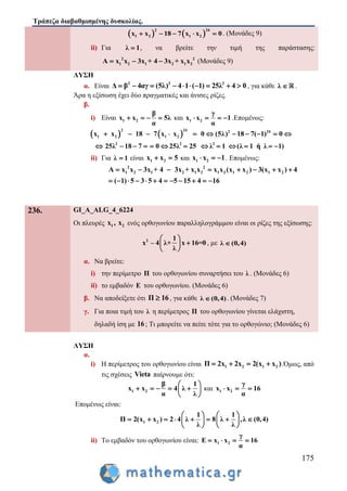 Τράπεζα διαβαθμισμένης δυσκολίας.
175
   1 2
2 24
1 2x x 18 7 x x 0     . (Μονάδες 9)
ii) Για λ 1 , να βρείτε την τιμή της παράστασης:
2 2
1 2 1 2 1 2A x x 3x + 4 3x + x x   (Μονάδες 9)
ΛΥΣΗ
α. Είναι 2 2 2
Δ β 4αγ (5λ) 4 1 ( 1) 25λ 4 0          , για κάθε λ  .
Άρα η εξίσωση έχει δύο πραγματικές και άνισες ρίζες.
β.
i) Είναι 1 2
β
x x 5λ
α
    και 1 2
γ
x x 1
α
    .Επομένως:
    2 24
1 2 1 2
2
2 2
2 2
4
x x 18 7 x x 0 (5λ) 18 7( 1) 0
25λ 18 7 0 25λ 25 λ 1 (λ 1 ή λ 1)
          
            
ii) Για λ 1 είναι 1 2x x 5  και 1 2x x 1   . Επομένως:
2 2
1 2 1 2 1 2 1 2 1 2 1 2A x x 3x + 4 3x + x x x x (x x ) 3(x x ) 4
( 1) 5 3 5 4 5 15 4 16
       
           
236. GI_A_ALG_4_6224
Οι πλευρές 1 2x , x ενός ορθογωνίου παραλληλογράμμου είναι οι ρίζες της εξίσωσης:
2 1
x – 4 λ+ x 16=0
λ
 
 
 
, με λ (0,4)
α. Να βρείτε:
i) την περίμετρο Π του ορθογωνίου συναρτήσει του λ . (Μονάδες 6)
ii) το εμβαδόν Ε του ορθογωνίου. (Μονάδες 6)
β. Να αποδείξετε ότι Π 16 , για κάθε λ (0,4) . (Μονάδες 7)
γ. Για ποια τιμή του λ η περίμετρος Π του ορθογωνίου γίνεται ελάχιστη,
δηλαδή ίση με 16; Τι μπορείτε να πείτε τότε για το ορθογώνιο; (Μονάδες 6)
ΛΥΣΗ
α.
i) Η περίμετρος του ορθογωνίου είναι 1 2 1 2Π 2x 2x 2(x x )    .Όμως, από
τις σχέσεις Vieta παίρνουμε ότι:
1 2
β 1
x x 4 λ
α λ
 
     
 
και 1 2
γ
x x 16
α
  
Επομένως είναι:
1 2
1 1
Π 2(x x ) 2 4 λ 8 λ ,λ (0,4)
λ λ
   
          
   
ii) Το εμβαδόν του ορθογωνίου είναι: 1 2
γ
Ε x x 16
α
   
 