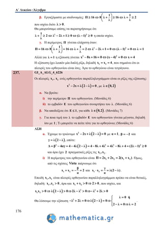 Α΄ Λυκείου :Άλγεβρα
176
β. Εργαζόμαστε με ισοδυναμίες:
1 1
Π 16 8 λ 16 λ 2
λ λ
 
       
 
που ισχύει διότι λ 0 .
Θα μπορούσαμε επίσης να παρατηρήσουμε ότι
2 21
λ 2 λ 2λ 1 0 (λ 1) 0
λ
         η οποία ισχύει.
γ. Η περίμετρος Π γίνεται ελάχιστη όταν:
2 21 1
Π 16 8 λ 16 λ 2 λ 2λ 1 0 (λ 1) 0 λ 1
λ λ
 
                
 
Αλλά για λ 1 η εξίσωση γίνεται 2 2
x – 8x 16 0 (x 4) 0 x 4      
Η εξίσωση έχει λοιπόν μία διπλή ρίζα, δηλαδή 1 2x x 4  , που σημαίνει ότι οι
πλευρές του ορθογωνίου είναι ίσες. Άρα το ορθογώνιο είναι τετράγωνο.
237. GI_A_ALG_4_6226
Οι πλευρές 1 2x , x ενός ορθογωνίου παραλληλογράμμου είναι οι ρίζες της εξίσωσης:
 2
x – 2x λ 2 – λ 0  , με  λ 0,2
α. Να βρείτε:
i) την περίμετρο Π του ορθογωνίου. (Μονάδες 6)
ii) το εμβαδόν Ε του ορθογωνίου συναρτήσει του λ . (Μονάδες 6)
β. Να αποδείξετε ότι Ε 1 , για κάθε  λ 0,2 . (Μονάδες 7)
γ. Για ποια τιμή του λ το εμβαδόν Ε του ορθογωνίου γίνεται μέγιστο, δηλαδή
ίσο με 1 ; Τι μπορείτε να πείτε τότε για το ορθογώνιο; (Μονάδες 6)
ΛΣΗ
α. Έχουμε το τριώνυμο  2
x – 2x λ 2 – λ 0  με α 1 , β 2  και
 γ λ 2 λ  , οπότε:
 2 2 2 2
Δ β 4αγ 4 4λ 2 λ 4 8λ 4λ 4λ 8λ 4 (2λ 1) 0             
και άρα έχει 2 πραγματικές ρίζες τις 1 2x ,x .
i) Η περίμετρος του ορθογωνίου είναι 1 2 1 2Π 2x 2x 2(x x )    . Όμως,
από τις σχέσεις Vieta παίρνουμε ότι
1 2
β
x x 2
α
    και 1 2
γ
x x λ(2 λ)
α
    .
Επειδή 1 2x ,x είναι πλευρές ορθογωνίου παραλληλογράμμου πρέπει να είναι θετικές,
δηλαδή: 1 2x ,x 0 , άρα και 1 2x x 0 2 0    , που ισχύει, και
  2 2
1 2x x 0 λ 2 λ 0 2λ λ 0 λ 2λ 0         
Θα λύσουμε την εξίσωση  2
λ 0 ή
λ 2λ 0 λ 2 λ 0
2 λ 0 λ 2

       
   
.
 
