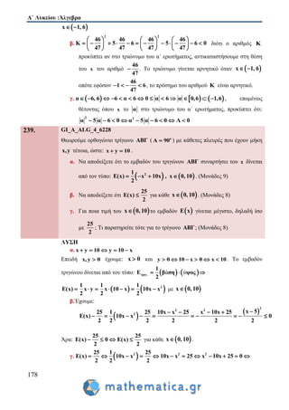 Α΄ Λυκείου :Άλγεβρα
178
 x 1, 6 
β.
2 2
46 46 46 46
K 5 6 5 6 0
47 47 47 47
     
                
     
διότι ο αριθμός Κ
προκύπτει αν στο τριώνυμο του α΄ ερωτήματος, αντικαταστήσουμε στη θέση
του x τον αριθμό
46
47
 . Το τριώνυμο γίνεται αρνητικό όταν  x 1, 6 
οπότε εφόσον
46
1 6
47
    , το πρόσημο του αριθμού K είναι αρνητικό.
γ.      α 6, 6 6 α 6 0 α 6 α 0,6 1,6             , επομένως
θέτοντας όπου x το α στο τριώνυμο του α΄ ερωτήματος, προκύπτει ότι:
2 2
α 5 α 6 0 α 5 α 6 0 Λ 0        
239. GI_A_ALG_4_6228
Θεωρούμε ορθογώνιο τρίγωνο ABΓ ( ο
Α 90 ) με κάθετες πλευρές που έχουν μήκη
x,y τέτοια, ώστε: x y 10  .
α. Να αποδείξετε ότι το εμβαδόν του τριγώνου ABΓ συναρτήσει του x δίνεται
από τον τύπο:    21
E(x) x 10x , x 0, 10
2
    . (Μονάδες 9)
β. Να αποδείξετε ότι
25
E(x)
2
 για κάθε  x 0, 10 . (Μονάδες 8)
γ. Για ποια τιμή του  x 0, 10 το εμβαδόν  E x γίνεται μέγιστο, δηλαδή ίσο
με
25
2
; Τι παρατηρείτε τότε για το τρίγωνο ABΓ; (Μονάδες 8)
ΛΥΣΗ
α. x y 10 y 10 x    
Επειδή x,y 0 έχουμε: x 0 και y 0 10 x 0 x 10      . Το εμβαδόν
τριγώνου δίνεται από τον τύπο:    ά ύτριγ.
1
Ε β ση ψος
2
  
   21 1 1
E(x) x y x 10 x 10x x
2 2 2
       με  x 0, 10
β.Έχουμε:
 
 
2
2 2
2
x 525 1 25 10x x 25 x 10x 25
E(x) 10x x 0
2 2 2 2 2 2
   
         
Άρα:
25 25
E(x) 0 E(x)
2 2
    για κάθε  x 0, 10 .
γ.  2 2 225 1 25
E(x) 10x x 10x x 25 x 10x 25 0
2 2 2
           
 