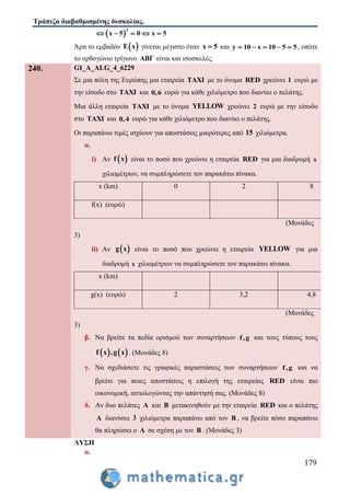 Τράπεζα διαβαθμισμένης δυσκολίας.
179
 
2
x 5 0 x 5    
Άρα το εμβαδόν  E x γίνεται μέγιστο όταν x 5 και y 10 x 10 5 5     , οπότε
το ορθογώνιο τρίγωνο ABΓ είναι και ισοσκελές.
240. GI_A_ALG_4_6229
Σε μια πόλη της Ευρώπης μια εταιρεία TAXI με το όνομα RED χρεώνει 1 ευρώ με
την είσοδο στο TAXI και 0,6 ευρώ για κάθε χιλιόμετρο που διανύει ο πελάτης.
Μια άλλη εταιρεία TAXI με το όνομα YELLOW χρεώνει 2 ευρώ με την είσοδο
στο TAXI και 0,4 ευρώ για κάθε χιλιόμετρο που διανύει ο πελάτης.
Οι παραπάνω τιμές ισχύουν για αποστάσεις μικρότερες από 15 χιλιόμετρα.
α.
i) Αν  f x είναι το ποσό που χρεώνει η εταιρεία RED για μια διαδρομή x
χιλιομέτρων, να συμπληρώσετε τον παρακάτω πίνακα.
x (km) 0 2 8
f(x) (ευρώ)
(Μονάδες
3)
ii) Αν  g x είναι το ποσό που χρεώνει η εταιρεία YELLOW για μια
διαδρομή x χιλιομέτρων να συμπληρώσετε τον παρακάτω πίνακα.
x (km)
g(x) (ευρώ) 2 3,2 4,8
(Μονάδες
3)
β. Να βρείτε τα πεδία ορισμού των συναρτήσεων f,g και τους τύπους τους
   f x ,g x . (Μονάδες 8)
γ. Να σχεδιάσετε τις γραφικές παραστάσεις των συναρτήσεων f,g και να
βρείτε για ποιες αποστάσεις η επιλογή της εταιρείας RED είναι πιο
οικονομική, αιτιολογώντας την απάντησή σας. (Μονάδες 8)
δ. Αν δυο πελάτες A και B μετακινηθούν με την εταιρεία RED και ο πελάτης
A διανύσει 3 χιλιόμετρα παραπάνω από τον B , να βρείτε πόσο παραπάνω
θα πληρώσει ο A σε σχέση με τον B . (Μονάδες 3)
ΛΥΣΗ
α.
 
