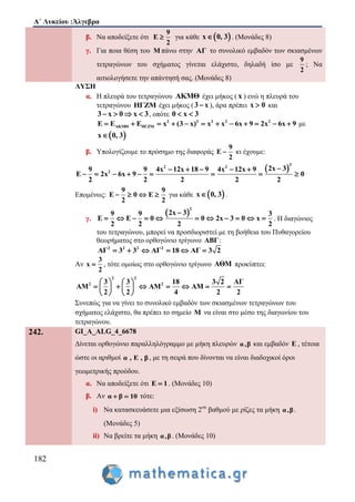 Α΄ Λυκείου :Άλγεβρα
182
β. Να αποδείξετε ότι
9
E
2
 για κάθε  x 0, 3 . (Μονάδες 8)
γ. Για ποια θέση του Μ πάνω στην ΑΓ το συνολικό εμβαδόν των σκιασμένων
τετραγώνων του σχήματος γίνεται ελάχιστο, δηλαδή ίσο με
9
2
; Να
αιτιολογήσετε την απάντησή σας. (Mονάδες 8)
ΛΥΣΗ
α. Η πλευρά του τετραγώνου AKMΘ έχει μήκος ( x ) ενώ η πλευρά του
τετραγώνου ΗΓΖΜ έχει μήκος ( 3 x ), άρα πρέπει x 0 και
3 x 0 x 3    , οπότε 0 x 3 
2 2 2 2 2
ΑΚΜΘ ΗΓΖΜE E E x (3 x) x x 6x 9 2x 6x 9            με
 x 0, 3
β. Υπολογίζουμε το πρόσημο της διαφοράς
9
E
2
 κι έχουμε:
 
2
2 2
2
2x 39 9 4x 12x 18 9 4x 12x 9
E 2x 6x 9 0
2 2 2 2 2
    
        
Επομένως:
9 9
E 0 E
2 2
    για κάθε  x 0, 3 .
γ.
 
2
2x 39 9 3
E E 0 0 2x 3 0 x
2 2 2 2

           . Η διαγώνιος
του τετραγώνου, μπορεί να προσδιοριστεί με τη βοήθεια του Πυθαγορείου
θεωρήματος στο ορθογώνιο τρίγωνο ΑΒΓ:
2 2 2 2
ΑΓ 3 3 ΑΓ 18 ΑΓ 3 2     
Αν
3
x
2
 , τότε ομοίως στο ορθογώνιο τρίγωνο ΑΘΜ προκύπτει:
2 2
2 23 3 18 3 2 ΑΓ
ΑM ΑM ΑM
2 2 4 2 2
   
         
   
Συνεπώς για να γίνει το συνολικό εμβαδόν των σκιασμένων τετραγώνων του
σχήματος ελάχιστο, θα πρέπει το σημείο M να είναι στο μέσο της διαγωνίου του
τετραγώνου.
242. GI_A_ALG_4_6678
Δίνεται ορθογώνιο παραλληλόγραμμο με μήκη πλευρών α,β και εμβαδόν Ε , τέτοια
ώστε οι αριθμοί α , Ε , β , με τη σειρά που δίνονται να είναι διαδοχικοί όροι
γεωμετρικής προόδου.
α. Να αποδείξετε ότι Ε 1 . (Μονάδες 10)
β. Αν α β 10  τότε:
i) Να κατασκευάσετε μια εξίσωση 2ου
βαθμού με ρίζες τα μήκη α,β.
(Μονάδες 5)
ii) Να βρείτε τα μήκη α,β. (Μονάδες 10)
 