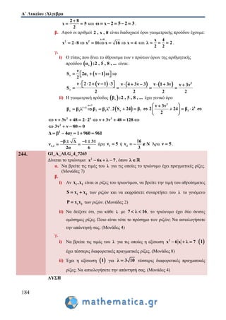 Α΄ Λυκείου :Άλγεβρα
184
2 8
x 5
2

  και ω x 2 5 2 3     .
β. Αφού οι αριθμοί 2 , x , 8 είναι διαδοχικοί όροι γεωμετρικής προόδου έχουμε:
x 0
2 2
x 2 8 x 16 x 16 x 4

        και
x 4
λ 2
2 2
   .
γ.
i) Ο τύπος που δίνει το άθροισμα των ν πρώτων όρων της αριθμητικής
προόδου  να :2 , 5 , 8 , ... είναι:
 ν 1
ν
S 2α ν 1 ω
2
     
      2
ν
ν 2 2 ν 1 3 ν 4 3ν 3 ν 1 3ν ν 3ν
S
2 2 2 2
               
ii) Η γεωμετρική πρόοδος  νβ :2 , 5 , 8 , ... έχει γενικό όρο
ν 7
ν 1 6
ν 1 7 1β β λ β β λ


   .  
2
6
ν 7 1
ν 3ν
2 S 24 β 2 24 β λ
2
 
       
 
2 6 2
ν 3ν 48 2 2 ν 3ν 48 128         
2
3ν ν 80 0   
2
Δ β 4αγ 1 960 961    
1,2
β Δ 1 31
ν
2α 6
   
  άρα 1ν 5 ή 2
16
ν N
3
   Άρα ν 5 .
244. GI_A_ALG_4_7263
Δίνεται το τριώνυμο: 2
x 6x λ 7   , όπου λ 
α. Να βρείτε τις τιμές του λ για τις οποίες το τριώνυμο έχει πραγματικές ρίζες.
(Μονάδες 7)
β.
i) Αν 1 2x ,x είναι οι ρίζες του τριωνύμου, να βρείτε την τιμή του αθροίσματος
1 2S x x  των ριζών και να εκφράσετε συναρτήσει του λ το γινόμενο
1 2P x x των ριζών. (Μονάδες 2)
ii) Να δείξετε ότι, για κάθε λ με 7 λ 16  , το τριώνυμο έχει δύο άνισες
ομόσημες ρίζες. Ποιο είναι τότε το πρόσημο των ριζών; Να αιτιολογήσετε
την απάντησή σας. (Μονάδες 4)
γ.
i) Να βρείτε τις τιμές του λ για τις οποίες η εξίσωση 2
x 6 x λ 7    1
έχει τέσσερις διαφορετικές πραγματικές ρίζες. (Μονάδες 8)
ii) Έχει η εξίσωση  1 για λ 3 10 τέσσερις διαφορετικές πραγματικές
ρίζες; Να αιτιολογήσετε την απάντησή σας. (Μονάδες 4)
ΛΥΣΗ
 
