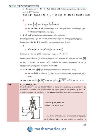 Τράπεζα διαβαθμισμένης δυσκολίας.
185
α. Το τριώνυμο 2
x 6x λ 7, λ    , λ  θα έχει πραγματικές ρίζες αν και
μόνο Δ 0 . Έχουμε:
 2
Δ 0 β 4αγ 0 36 4 λ 7 0 36 4λ 28 0 4λ 64 λ 16                
β.
i)
β 6
S 6
α 1
    ,
γ λ 7
P λ 7
α 1

   
ii) Αν λ 16 Δ 0   (σύμφωνα με το α΄ ερώτημα) οπότε το τριώνυμο έχει
δύο πραγματικές και άνισες ρίζες.
Αν λ 7 P 0   οπότε το τριώνυμο έχει ρίζες ομόσημες.
Συνεπώς για κάθε λ με 7 λ 16  , το τριώνυμο έχει δύο άνισες ομόσημες ρίζες.
Επειδή όμως S 6 0  , άρα οι ρίζες του τριωνύμου είναι θετικές.
γ.
i)
22
x 6 x λ 7 x 6 x λ 7 0         1
Θέτουμε ω x και η  1 γίνεται: 2
ω 6ω λ 7 0     2
Για να έχει η εξίσωση  1 τέσσερις διαφορετικές πραγματικές ρίζες θα πρέπει η  2
να έχει 2 θετικές και άνισες ρίζες. Δηλαδή θα πρέπει (σύμφωνα και με τα
προηγούμενα ερωτήματα) να ισχύει: 7 λ 16  .
Αν 7 λ 16  τότε η  1 έχει τέσσερις διαφορετικές πραγματικές ρίζες.
ii) Aν λ 3 10 η εξίσωση  1 έχει τέσσερις διαφορετικές πραγματικές ρίζες
διότι:
   
2 2
2 2 2 2
49 90 256 7 3 10 16 7 3 10 16 7 λ 16           .
245. GI_A_ALG_4_7502
Οι ανθρωπολόγοι για να προσεγγίσουν το ύψος ενός ενήλικα, χρησιμοποιούν τις
παρακάτω εξισώσεις που παριστάνουν τη σχέση μεταξύ του μήκους y (σε cm )
οστού του μηρού και του ύψους x (σε cm ) του ενήλικα ανάλογα με το φύλο του:
Γυναίκα: y 0,43x 26 
Άνδρας: y 0,45x 31 
α. Ένας ανθρωπολόγος ανακαλύπτει ένα μηριαίο
οστό μήκους 38,5 cm που ανήκει σε γυναίκα. Να
 