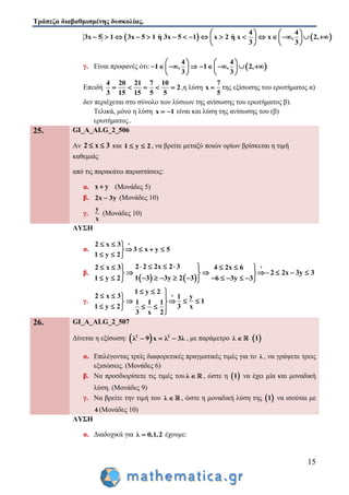Τράπεζα διαβαθμισμένης δυσκολίας.
15
   
4 4
3x 5 1 3x 5 1 η 3x 5 1 x 2 η x x , 2,
3 3
   
                  
   
γ. Είναι προφανές ότι:  
4 4
1 , 1 , 2,
3 3
   
           
   
Επειδή
4 20 21 7 10
2
3 15 15 5 5
     ,η λύση
7
x
5
 της εξίσωσης του ερωτήματος α)
δεν περιέχεται στο σύνολο των λύσεων της ανίσωσης του ερωτήματος β).
Τελικά, μόνο η λύση x 1  είναι και λύση της ανίσωσης του (β)
ερωτήματος..
25. GI_A_ALG_2_506
Αν 2 x 3  και 1 y 2  , να βρείτε μεταξύ ποιών ορίων βρίσκεται η τιμή
καθεμιάς
από τις παρακάτω παραστάσεις:
α. x y (Μονάδες 5)
β. 2x 3y (Μονάδες 10)
γ.
y
x
(Μονάδες 10)
ΛΥΣΗ
α.
2 x 3
3 x y 5
1 y 2
  
   
  
β.
   
2 2 2x 2 32 x 3 4 2x 6
2 2x 3y 3
1 3 3y 2 31 y 2 6 3y 3
        
       
           
γ.
1 y 2
2 x 3 1 y
11 1 1
1 y 2 3 x
3 x 2

  
   
    
    
26. GI_A_ALG_2_507
Δίνεται η εξίσωση:  2 2
λ 9 x λ 3λ   , με παράμετρο λ   1
α. Επιλέγοντας τρείς διαφορετικές πραγματικές τιμές για το λ , να γράψετε τρεις
εξισώσεις. (Μονάδες 6)
β. Να προσδιορίσετε τις τιμές του λ  , ώστε η  1 να έχει μία και μοναδική
λύση. (Μονάδες 9)
γ. Να βρείτε την τιμή του λ  , ώστε η μοναδική λύση της  1 να ισούται με
4 (Μονάδες 10)
ΛΥΣΗ
α. Διαδοχικά για λ 0,1,2 έχουμε:
 