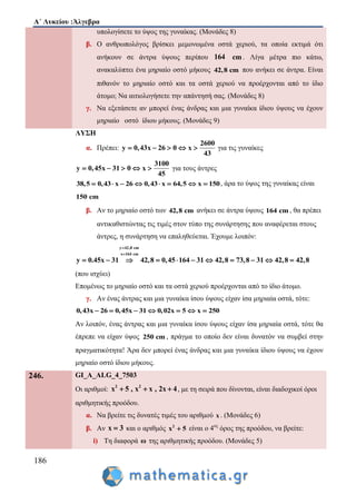 Α΄ Λυκείου :Άλγεβρα
186
υπολογίσετε το ύψος της γυναίκας. (Μονάδες 8)
β. Ο ανθρωπολόγος βρίσκει μεμονωμένα οστά χεριού, τα οποία εκτιμά ότι
ανήκουν σε άντρα ύψους περίπου 164 cm . Λίγα μέτρα πιο κάτω,
ανακαλύπτει ένα μηριαίο οστό μήκους 42,8 cm που ανήκει σε άντρα. Είναι
πιθανόν το μηριαίο οστό και τα οστά χεριού να προέρχονται από το ίδιο
άτομο; Να αιτιολογήσετε την απάντησή σας. (Μονάδες 8)
γ. Να εξετάσετε αν μπορεί ένας άνδρας και μια γυναίκα ίδιου ύψους να έχουν
μηριαίο οστό ίδιου μήκους. (Μονάδες 9)
ΛΥΣΗ
α. Πρέπει:
2600
y 0,43x 26 0 x
43
     για τις γυναίκες
3100
y 0,45x 31 0 x
45
     για τους άντρες
38,5 0,43 x 26 0,43 x 64,5 x 150        , άρα το ύψος της γυναίκας είναι
150 cm
β. Αν το μηριαίο οστό των 42,8 cm ανήκει σε άντρα ύψους 164 cm , θα πρέπει
αντικαθιστώντας τις τιμές στον τύπο της συνάρτησης που αναφέρεται στους
άντρες, η συνάρτηση να επαληθεύεται. Έχουμε λοιπόν:
y 42,8 cm
x 164 cm
42,8 0,45 164 31y 0.45x 42,831 73,8 31 42,8 42,8


         
(που ισχύει)
Επομένως το μηριαίο οστό και τα οστά χεριού προέρχονται από το ίδιο άτομο.
γ. Αν ένας άντρας και μια γυναίκα ίσου ύψους είχαν ίσα μηριαία οστά, τότε:
0,43x 26 0,45x 31 0,02x 5 x 250      
Αν λοιπόν, ένας άντρας και μια γυναίκα ίσου ύψους είχαν ίσα μηριαία οστά, τότε θα
έπρεπε να είχαν ύψος 250 cm , πράγμα το οποίο δεν είναι δυνατόν να συμβεί στην
πραγματικότητα! Άρα δεν μπορεί ένας άνδρας και μια γυναίκα ίδιου ύψους να έχουν
μηριαίο οστό ίδιου μήκους.
246. GI_A_ALG_4_7503
Οι αριθμοί: 2 2
x 5 , x x , 2x 4   , με τη σειρά που δίνονται, είναι διαδοχικοί όροι
αριθμητικής προόδου.
α. Να βρείτε τις δυνατές τιμές του αριθμού x . (Μονάδες 6)
β. Αν x 3 και ο αριθμός 2
x 5 είναι ο 4ος
όρος της προόδου, να βρείτε:
i) Τη διαφορά ω της αριθμητικής προόδου. (Μονάδες 5)
 