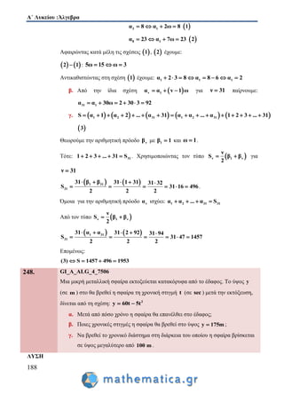 Α΄ Λυκείου :Άλγεβρα
188
3 1α 8 α 2ω 8     1
8 1α 23 α 7ω 23     2
Αφαιρώντας κατά μέλη τις σχέσεις  1 ,  2 έχουμε:
   2 1 : 5ω 15 ω 3  
Αντικαθιστώντας στη σχέση  1 έχουμε: 1 1 1α 2 3 8 α 8 6 α 2       
β. Από την ίδια σχέση  v 1α α v 1 ω   για ν 31 παίρνουμε:
31 1α α 30ω 2 30 3 92     
γ.          1 2 31 1 2 31S α 1 α 2 ... α 31 α α ... α 1 2 3 ... 31               
 3
Θεωρούμε την αριθμητική πρόοδο νβ με 1β 1 και ω 1 .
Τότε: 311 2 3 ... 31 S     . Χρησιμοποιώντας τον τύπο  ν 1 ν
ν
S β β
2
  για
ν 31
   1 31
31
31 β β 31 1 31 31 32
S 31 16 496
2 2 2
    
      .
Όμοια για την αριθμητική πρόοδο να ισχύει: 1 2 31 31α α ... α S   
Από τον τύπο  ν 1 ν
ν
S β β
2
 
   1 31
31
31 α α 31 2 92 31 94
S 31 47 1457
2 2 2
    
     
Επομένως:
(3) S 1457 496 1953   
248. GI_A_ALG_4_7506
Μια μικρή μεταλλική σφαίρα εκτοξεύεται κατακόρυφα από το έδαφος. Το ύψος y
(σε m ) στο θα βρεθεί η σφαίρα τη χρονική στιγμή t (σε sec ) μετά την εκτόξευση,
δίνεται από τη σχέση: 2
y 60t 5t 
α. Μετά από πόσο χρόνο η σφαίρα θα επανέλθει στο έδαφος;
β. Ποιες χρονικές στιγμές η σφαίρα θα βρεθεί στο ύψος y 175m ;
γ. Να βρεθεί το χρονικό διάστημα στη διάρκεια του οποίου η σφαίρα βρίσκεται
σε ύψος μεγαλύτερο από 100 m .
ΛΥΣΗ
 