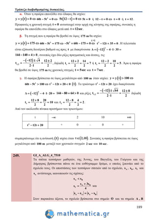 Τράπεζα διαβαθμισμένης δυσκολίας.
189
α. Όταν η σφαίρα επανέλθει στο έδαφος θα ισχύει:
 y y t 0   2
60t 5t 0    5t 12 t 0   ή5t 0 12 t 0    ήt 0 t 12  .
Προφανώς η χρονική στιγμή t 0 αντιστοιχεί στην αρχή της κίνησης της σφαίρας, συνεπώς η
σφαίρα θα επανέλθει στο έδαφος μετά από t 12sec .
β. Τη στιγμή που η σφαίρα θα βρεθεί σε ύψος 175 m θα ισχύει:
 y y t 175   2
60t 5t 175  
 : 5
2
5t 60t 175 0

     2
t 12t 35 0   . Η τελευταία
είναι εξίσωση δευτέρου βαθμού ως προς t με διακρίνουσα  
2
Δ 12 4 1 35     
144 140 4 0   , συνεπώς έχει δύο ρίζες πραγματικές και άνισες, τις:
 
1,2
12 4 12 2
t
2 1 2
   
 

, δηλαδή 1
12 2 14
t 7
2 2

   ή 1
12 2 10
t 5
2 2

   . Άρα η σφαίρα
θα βρεθεί σε ύψος 175 m τις χρονικές στιγμές t 5sec και t 7sec .
γ. Η σφαίρα βρίσκεται σε ύψος μεγαλύτερο από 100 m όταν ισχύει:  y y t 100  
2
60t 5t 100   2
t 12t 20 0    1 . Το τριώνυμο 2
t 12t 20  έχει διακρίνουσα
 
2
Δ 12 4 1 20      144 80 64 0   και ρίζες
 
1,2
12 64 12 8
t
2 1 2
   
 

δηλαδή
1
12 8 20
t 10
2 2

   και 2
12 8 4
t 2
2 2

   .
Από τον ακόλουθο πίνακα προσήμων του τριωνύμου:
t  2 10 
2
t 12t 20  + 0 – 0 +
συμπεραίνουμε ότι η ανίσωσή  1 ισχύει όταν  t 2,10 . Συνεπώς η σφαίρα βρίσκεται σε ύψος
μεγαλύτερο από 100 m μεταξύ των χρονικών στιγμών 2 sec και 10 sec .
249. GI_A_ALG_4_7510
Τα σπίτια τεσσάρων μαθητών, της Άννας, του Βαγγέλη, του Γιώργου και της
Δήμητρας βρίσκονται πάνω σε ένα ευθύγραμμο δρόμο, ο οποίος ξεκινάει από το
σχολείο τους. Οι αποστάσεις των τεσσάρων σπιτιών από το σχολείο, As , Bs , Γs και
Δs αντίστοιχα, ικανοποιούν τις σχέσεις:
A Βs s
A B
Γ
s 3s
s
4

 και
Δ Α Δ Βs s s s  
Στον παρακάτω άξονα, το σχολείο βρίσκεται στο σημείο O και τα σημεία A , B
 